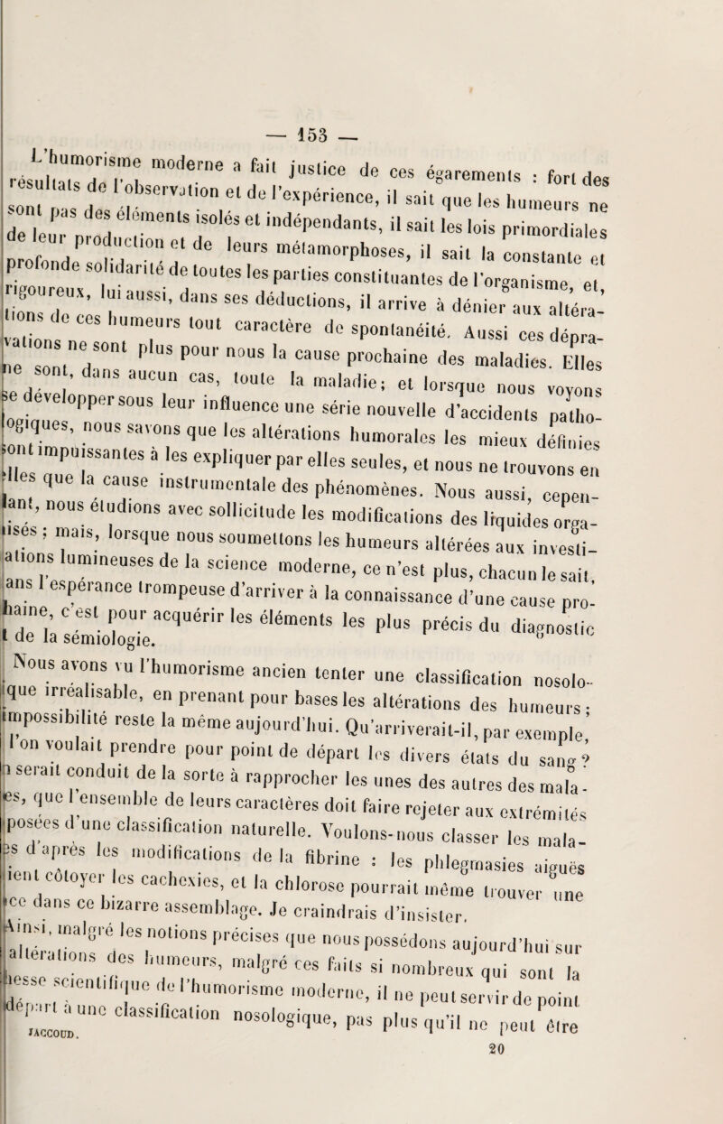 I c ,“m: m°derne 3 faH juSlice de ces égarements : fondes sont / / °bsC,VJt,on et de l’expérience, il sait que les humeurs ne de leur prod«!ren? T'f * indépendant8’ ü sail Ies primordiales profonde so idaritéd, toutes les parties constitua,,,., d. lorli “ lions 7\eccs rSS” danS SGS dedUCli°nS’ H arr‘Ve à dénier aux altéra- fions de ces humeurs fout caractère de spontanéité. Aussi ces dénra ne sontnedS°nt P'US P°U'' n°US 'a CauSe prochaine d<* maladies. Elles £ sont, dans aucun cas, toute la maladie; et lorsque nous voyons se développer sous leur influence une série nouvelle d’accidents natho' ogiques, nous savons que les altérations humorales les mieux définies ZrrrnleS ‘CXP,iqUer Par el,es S6U,es’ e‘ — - trouvons en I que la cause instrumentale des phénomènes. Nous aussi, cepen- .isés Tais6'fo ^ aV6C S°lliCitUde Ie$ ra°difîCa,ions des orga- , ’ ’ rS(JUe n°US soumellons humeurs altérées aux investi- ansTe U”11611868 ** SC'enCe moderne’ ce n’est plus, chacun le sait, ^ans l espérance trompeuse d’arriver à la connaissance d’une cause pro- .ri;^irquérir,esaém“,s ,es pios pr“isd <ii“8nos,i' Nous avons vu l'humorisme ancien tenter une classification nosolo- F ,rr®allSable’ en Prenant pour bases les altérations des humeurs- impossibilité reste la même aujourd’hui. Qu’arriverait-il, par exemple’ I on voulait prendre pour point de départ les divers états du saL > i se,au conduit de la sorte à rapprocher les unes des autres des mala- qUC ,enSen;b'e de leurs ca|aclères doit faire rejeter aux extrémités -posées d une classification naturelle. Voulons-nous classer les mvla- 3sd apres (es modifications delà fibrine ; les phlegmasies aiguës en co ojei es cachexies, et la chlorose pourrait même trouver une dans ce bizarre assemblage. Je craindrais d’insister. CàSf dleSrti0nS PréCir que nous possédons aujourd’hui sur !, dations des humeurs, malgré ces faits si nombreux qui sont la F80 SCienl'fi,|Ue d0' humorisme moderne, il ne peutse, virde point ni”” MS,liC!i0n ”***>»' ** H»«put» petit être 20