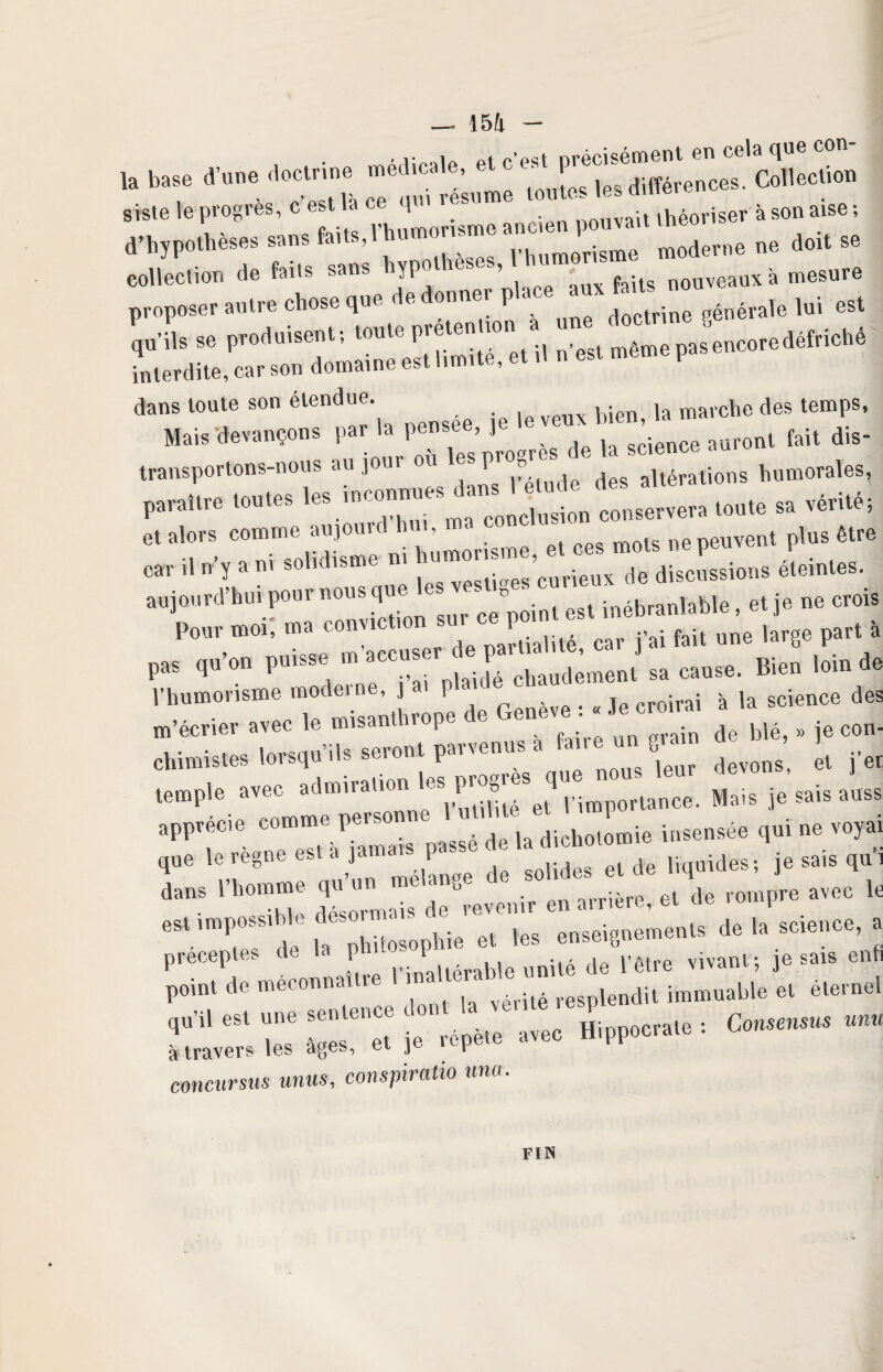 • r.olo Pt c’est précisément en cela que con- » *7 •» siste le progrès, c est ta ce q AA11 -t .Kéoriser à son aise ; «,po.h^ - — J»™' 'mh“ „ doit 86 collection de faits sans hypothèses, feUs nouveaux à mesure proposer autre chose que dedonnei pl ; générale lui est v*» r* interdite, car son domaine est limite, et ,1 n est mem ! dans toute son étendue. ,a mavche des temps, Mais devançons par la pensee, j ^ ^ ^ aufont fait dis¬ transportons-nous au loin or ? des altérations humorales, P-*» ,eS ' j; c„„cl “si.6 conservera sa vérité, -Uéteintes. aujourd’hui pour nous que ’ ° inébranlable, et je ne crois Pour moi', ma convictmn sur ce pomt^ ^ ^ ^ ,arge part à pas qu’on puisse m ^ccu^ dé chaudement sa cause. Bien loin de l’humorisme modem,, | P . te croirai à la science des m’écrier avec le misanthrope e ene • ’ d blé, » je con- chimistes lorsqu,ls seront parvenus a ta, « J »» fj * temple avec admiration les ^res qu ^ ^ _ apprécie comme perso ne ‘ insensée qui ne voyai que le régné est a ja a ^ ^ el rfe liquides-, je sais qui dans 1 homme qu ^ brevonir en arrière, et de rompre avec le est impossible deso • - ^ enseignements de la science, a préceptes de la Pbl ^altérable unité de l’être vivant-, je sais enfi point de meconnai »e 1 1 vérité resplendit immuable et éternel qu-U est une se en avec Hippocrate : Consensus «n« à travers les âges, et ^ f emeursus mus, conspiratio una. FIN