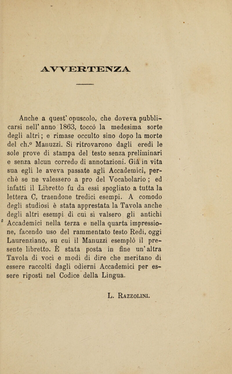 AVVERTENZA Anche a quest’ opuscolo, che doveva pubbli¬ carsi nell’ anno 1863, toccò la medesima sorte degli altri ; e rimase occulto sino dopo la morte del eh.0 Manuzzi. Si ritrovarono dagli eredi le sole prove di stampa del testo senza preliminari e senza alcun corredo di annotazioni. Già in vita sua egli le aveva passate agli Accademici, per¬ chè se ne valessero a prò del Vocabolario ; ed infatti il Libretto fu da essi spogliato a tutta la lettera C, traendone tredici esempi. A comodo degli studiosi è stata apprestata la Tavola anche degli altri esempi di cui si valsero gli antichi Accademici nella terza e nella quarta impressio¬ ne, facendo uso del rammentato testo Redi, oggi Laurenziano, su cui il Manuzzi esemplò il pre¬ sente libretto. È stata posta in fine un’altra Tavola di voci e modi di dire che meritano di essere raccolti dagli odierni Accademici per es¬ sere riposti nel Codice della Lingua. L. Razzolimi.