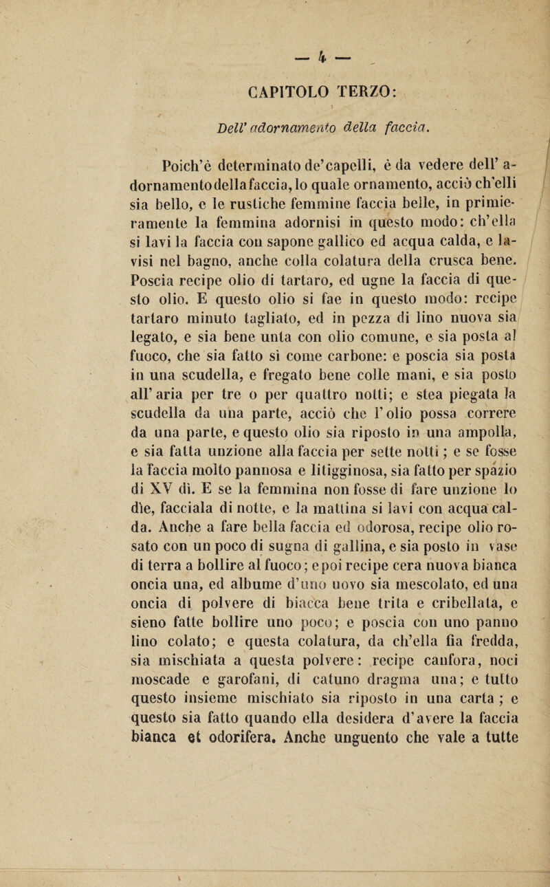 CAPITOLO TERZO: Bell' adornamento della faccia. Poich’è determinato de’capelli, è da vedere dell’a- dornamentodellafaccia,lo quale ornamento, acciò ch’elli sia bello, e le rustiche femmine faccia belle, in primie¬ ramente la femmina adornisi in questo modo: eh’ella si lavila faccia con sapone gallico ed acqua calda, e la¬ visi nel bagno, anche colla colatura della crusca bene. Poscia recipe olio di tartaro, ed ugne la faccia di que¬ sto olio. E questo olio si fae in questo modo: recipe tartaro minuto tagliato, ed in pezza di lino nuova sia legato, e sia bene unta con olio comune, e sia posta al fuoco, che sia fatto sì come carbone: e poscia sia posta in una scudella, e fregato bene colle mani, e sia posto all’aria per tre o per quattro notti; e stea piegata la scudella da una parte, acciò che l’olio possa correre da una parte, e questo olio sia riposto in una ampolla, e sia fatta unzione alla faccia per sette notti ; e se fosse la faccia molto pannosa e litigginosa, sia fatto per spazio di XV dì. E se la femmina non fosse di fare unzione lo die, facciala di notte, e la mattina si lavi con acqua cal¬ da. Anche a fare bella faccia ed odorosa, recipe olio ro¬ sato con un poco di sugna di gallina, e sia posto in vaso di terra a bollire al fuoco ; e poi recipe cera nuova bianca oncia una, ed albume d’imo uovo sia mescolato, ed una oncia di polvere di biacca bene trita e cribelìata, e sieno fatte bollire uno poco; e poscia con uno panno lino colato; e questa colatura, da ch’ella fia fredda, sia mischiata a questa polvere: recipe canfora, noci moscade e garofani, di catuno dragma una; e tutto questo insieme mischiato sia riposto in una carta ; e questo sia fatto quando ella desidera d’avere la faccia bianca et odorifera. Anche unguento che vale a tutte V