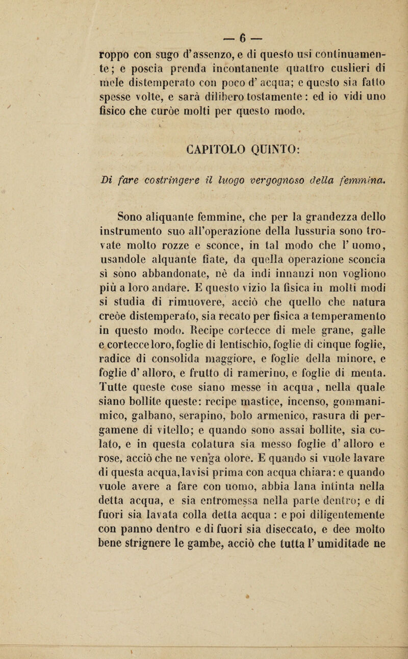 roppo con sugo d’assenzo, e di questo usi continuamen¬ te; e poscia prenda incontanente quattro costieri di mele distemperato con poco d’acqua; e questo sia fatto spesse volte, e sarà dilibero tostamente : ed io vidi uno fìsico che curòe molti per questo modo, CAPITOLO QUINTO: Di fare costringere il luogo vergognoso della femmina. Sono aliquante femmine, che per la grandezza dello instrumento suo all’operazione della lussuria sono tro¬ vate molto rozze e sconce, in tal modo che l’uomo, usandole alquante fiate, da quella operazione sconcia sì sono abbandonate, nè da indi innanzi non vogliono più a loro andare. E questo vizio la fisica in molti modi si studia di rimuovere, acciò che quello che natura creòe distemperato, sia recato per fisica a temperamento in questo modo. Recipe cortecce di mele grane, galle e cortecce loro, foglie di lentischio, foglie di cinque foglie, radice di consolida maggiore, e foglie della minore, e foglie d’alloro, e frutto di rannerino, e foglie di menta. Tutte queste cose siano messe in acqua , nella quale siano bollite queste: recipe mastice, incenso, goo'! ma ni¬ mico, galbano, serapino, bolo armenico, rasura di per¬ gamene di vitello; e quando sono assai bollite, sia co¬ lato, e in questa colatura sia messo foglie d’ alloro e rose, acciò che ne venga olore. E quando si vuole lavare di questa acqua,lavisi prima con acqua chiara: e quando vuole avere a fare con uomo, abbia lana intinta nella detta acqua, e sia entromessa nella parte dentro; e di fuori sia lavata colla detta acqua : e poi diligentemente con panno dentro e di fuori sia diseccato, e dee molto bene strignere le gambe, acciò che tutta P umiditade ne