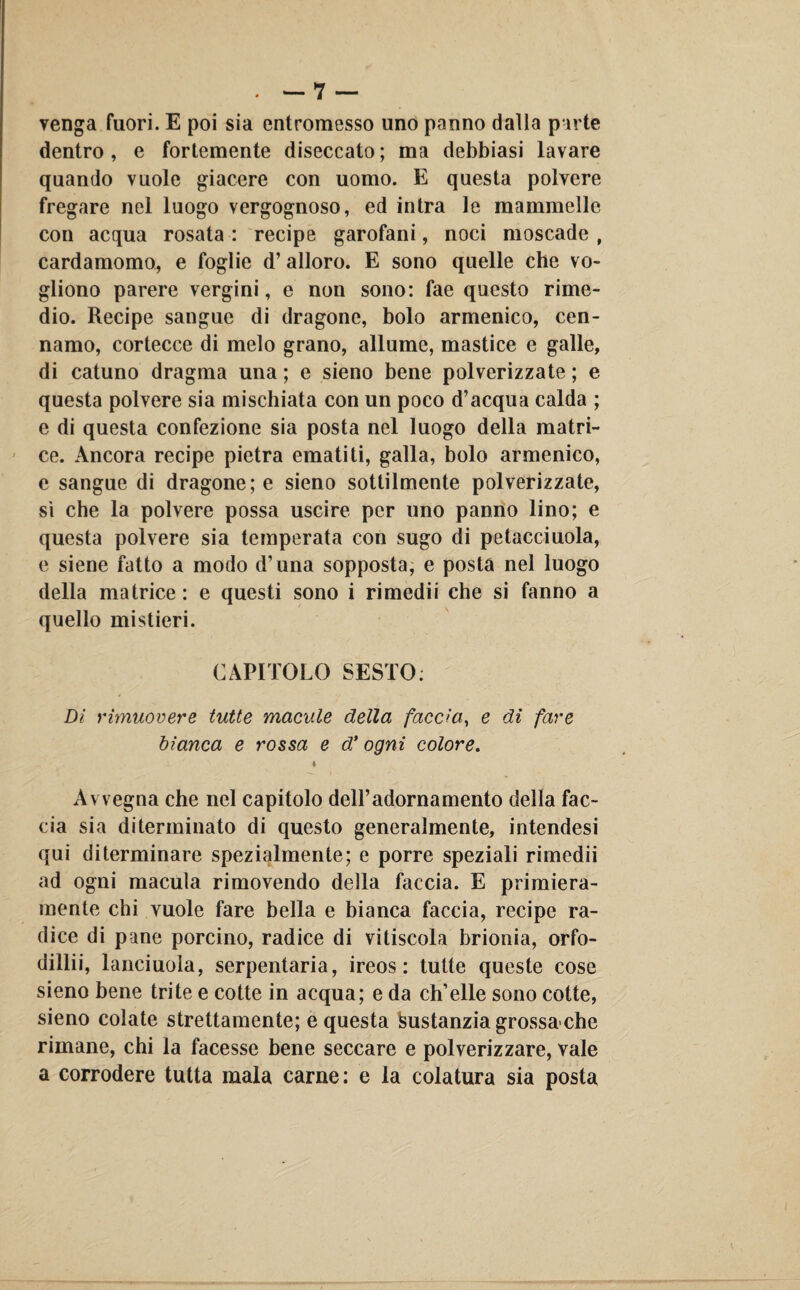 venga fuori. E poi sia entromesso uno panno dalla parte dentro , e fortemente diseccato ; ma debbiasi lavare quando vuole giacere con uomo. E questa polvere fregare nel luogo vergognoso, ed intra le mammelle con acqua rosata : recipe garofani, noci moscade , cardamomo, e foglie d’ alloro. E sono quelle che vo¬ gliono parere vergini, e non sono: fae questo rime¬ dio. Recipe sangue di dragone, bolo armenico, cen- namo, cortecce di melo grano, allume, mastice e galle, di catuno dragma una ; e sieno bene polverizzate ; e questa polvere sia mischiata con un poco d’acqua calda ; e di questa confezione sia posta nel luogo della matri¬ ce. Ancora recipe pietra ematiti, galla, bolo armenico, e sangue di dragone; e sieno sottilmente polverizzate, sì che la polvere possa uscire per uno panno lino; e questa polvere sia temperata con sugo di petacciuola, e siene fatto a modo d’una sopposta, e posta nel luogo della matrice : e questi sono i rimedii che si fanno a quello mistieri. CAPITOLO SESTO. Di rimuovere tutte macule della faccia, e di fare bianca e rossa e d’ ogni colore. 4 Avvegna che nel capitolo dell’adornamento della fac¬ cia sia diterminato di questo generalmente, intendesi qui diterminare spezialmente; e porre speziali rimedii ad ogni macula rimovendo della faccia. E primiera¬ mente chi vuole fare bella e bianca faccia, recipe ra¬ dice di pane porcino, radice di vitiscola brionia, orfo- dillii, lanciuola, serpentaria, ireos: tutte queste cose sieno bene trite e cotte in acqua; e da ch’elle sono cotte, sieno colate strettamente; e questa feustanziagrossa che rimane, chi la facesse bene seccare e polverizzare, vale a corrodere tutta mala carne: e la colatura sia posta