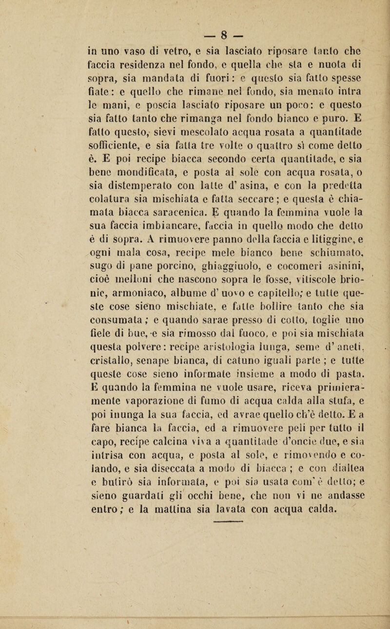 in uno vaso di vetro, e sia lasciato riposare tanto che faccia residenza nel fondo, e quella che sta e nuota di sopra, sia mandata di fuori: c questo sia fatto spesse fiate: e quello che rimane nel fondo, sia menato intra le mani, e poscia lasciato riposare un poco: e questo sia fatto tanto che rimanga nel fondo bianco e puro. E fatto questo, sievi mescolato acqua rosata a quanlitade sofficiente, e sia fatta tre volte o quattro sì come detto è. E poi recipe biacca secondo certa quantilade, c sia bene mondi fica ta, e posta al sole con acqua rosata, o sia distemperato con latte d’asina, e con la predetta colatura sia mischiata e fatta seccare; e questa è chia¬ mata biacca saracenica. E quando la femmina vuole la sua faccia imbiancare, faccia in quello modo che detto è di sopra. A rimuovere panno della faccia e litiggine, e ogni mala cosa, recipe mele bianco bene schiumato, sugo di pane porcino, giaggiuolo, e cocomeri asinini, cioè melloni che nascono sopra le fosse, vitiscole brio¬ nie, armoniaco, albume d’ uovo e capitello; e tutte que¬ ste cose sieno mischiate, e fatte bollire tanto che sia consumata; e quando sarae presso di cotto, toglie uno fiele di bue,-e sia rimosso dai fuoco, e poi sia mischiata questa polvere: recipe aristologia lunga, seme d’aneti, cristallo, senape bianca, di catuno iguali parte ; e tutte queste cose sseno infoi mate insieme a modo di pasta. E quando la femmina ne vuole usare, riceva primiera¬ mente vaporazione di fumo di acqua calda alla stufa, e poi in unga la sua faccia, ed avrae quello ch’è detto. E a fare bianca la faccia, ed a rimuovere peli per tutto il capo, recipe calcina viva a quanlitade d’oncie due, e sia intrisa con acqua, e posta al sole, e rimovendo e co¬ lando, e sia diseccata a modo di biacca ; e con diallea c bulicò sia informata, e poi sia usata confò detto; e sieno guardali gli occhi bene, che non vi ne andasse entro; e la mattina sia lavata con acqua calda.