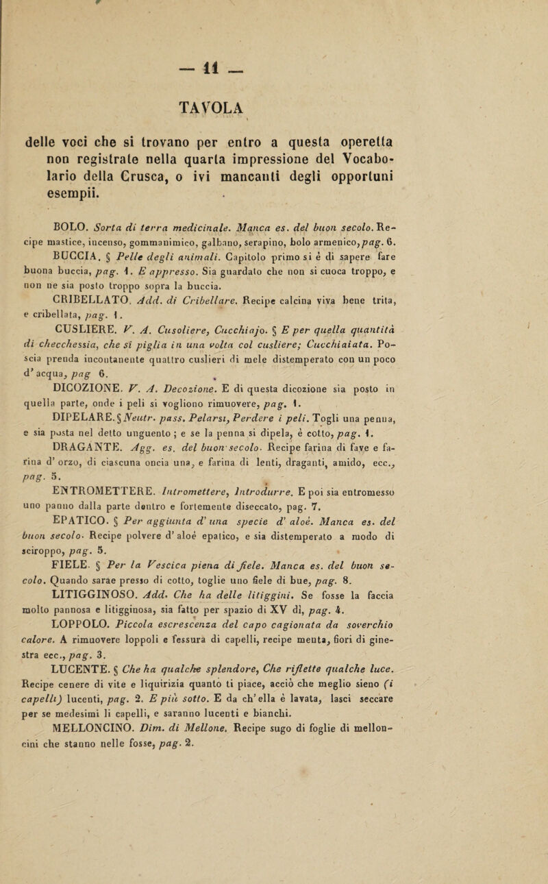 delle voci che si trovano per entro a questa operetta non registrate nella quarta impressione del Vocabo¬ lario della Crusca, o ivi mancanti degli opportuni esempii. BOLO. Sorta di terra medicinale. Manca es. del buon secolo. Re¬ cipe mastice, incenso, gommanimico, galbano, serapino, bolo armenico,p<7£. 6. BUCCIA, § Pelle degli animali. Capitolo primo si è eli sapere fare buona buccia, pag. 1. E appresso. Sia guardato che non si cuoca troppo, e non ne sia posto troppo sopra la buccia. CR1BELLATO. Add. di Cribellare. Recipe calcina viva bene trita, e cribellata, pag. 1. CUSLIERE. V. A. Cusoliere, Cucchiajo. § E per quella quantità di checchessia, che si piglia in una volta col cusliere; Cucchiaiata. Po¬ scia prenda incontanente quattro cuslieri di mele distemperato con un poco d’ acqua, pag 6. DICOZIONE. V. A. Decozione. E di questa dicozione sia posto in quella parte, onde i peli si vogliono rimuovere, pag. 1. DIPELARE. §Neutr. pass. Pelarsi, Perdere i peli. Togli una penna, e sia posta nel detto unguento ; e se la penna si dipela, è cotto, pag. L DRAGANTE. Agg. es. del buon-secolo- Recipe farina di fave e fa¬ rina d’ orzo, di ciascuna oncia una, e farina di lenti, draganti, amido, ecc., pag. 5. » ENTRQMETTERE. Intromettere, Introdurre. E poi sia entromesso uno panno dalla parte dentro e fortemente diseccato, pag. 7. EPATICO. § Per aggiunta d' una specie d’ aloè. Manca es• del buon secolo• Recipe polvere d’ aloè epatico, e sia distemperato a modo di sciroppo, pag. 5. FIELE. § Per la Vescica piena di fiele. Manca es. del buon se¬ colo. Quando sarae presso di cotto, toglie uno fiele di bue, pag. 8. LITIGGINOSO. Add. Che ha delle litiggini. Se fosse la faccia mollo pannosa e litigginosa, sia fatto per spazio di XV di, pag. 4. LOPPOLO. Piccola escrescenza del capo cagionata da soverchio calore. A rimuovere loppoli e fessura di capelli, recipe menta, fiori di gine¬ stra ecc., pag. 3. LUCENTE. § Che ha qualche splendore, Che riflette qualche luce. Recipe cenere di vite e liquirizia quanto ti piace, acciò che meglio sieno (i capelli) lucenti, pag. 2. E più sotto. E da ch’ella è lavata, lasci seccare per se medesimi li capelli, e saranno lucenti e bianchi. MELLONCINO. Dim. di Mellone. Recipe sugo di foglie di mellon- cini che stanno nelle fosse, pag. 2.