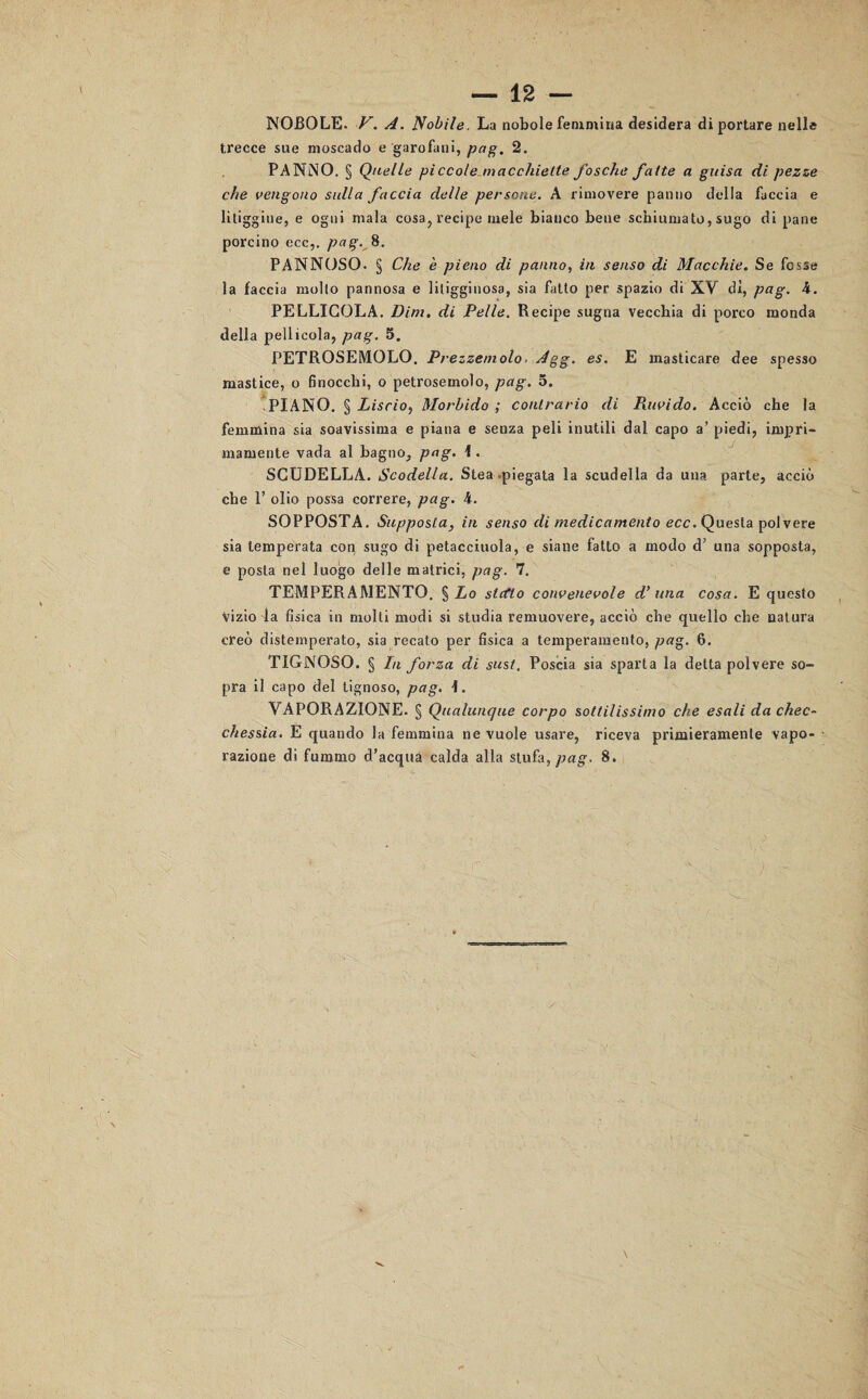 NOBOLE. V. A. Nobile. La nobole femmina desidera di portare nelle trecce sue moscado e garofani, pag. 2. PANNO. § Quelle piccole macchiette fosche fatte a guisa di pezze che vengono sulla faccia delle persone. A rimovere panno della faccia e litiggine, e ogni mala cosa, recipe mele bianco bene schiumato, sugo di pane porcino ecc,. pag. 8. PANNOSO. § Che è pieno di panno, in senso di Macchie. Se fosse la faccia molto pannosa e litigginosa, sia fatto per spazio di XV dì, pag. 4. PELLICOLA. Dim. di Pelle. Recipe sugna vecchia di porco monda della pellicola, pag. 5. PETROSEMOLO. Prezzemolo. Agg. es. E masticare dee spesso mastice, o finocchi, o petrosemolo, pag. 5. PIANO. § Liscio, Morbido; contrario di Piuvido. Acciò che la femmina sia soavissima e piana e senza peli inutili dal capo a’ piedi, impri- mamente vada al bagno, pag. 1. SCODELLA. Scodella. Stea piegata la scudella da una parte, acciò che 1’ olio possa correre, pag. 4. SOPPOSTA. Supposta, in senso di medicamento ecc. Questa polvere sia temperata con sugo di petacciuola, e siane fatto a modo d’ una sopposta, e posta nel luogo delle matrici, pag. 7. TEMPERAMENTO. $ Lo siedo convenevole d’ una cosa. E questo Vizio la fisica in molti modi si studia remuovere, acciò che quello che natura creò distemperato, sia recato per fisica a temperamento, pag. 6. TIGNOSO. § In forza di sust. Poscia sia sparta la detta polvere so¬ pra il capo del tignoso, pag. \. VAPORAZIONE. § Qualunque corpo sottilissimo che esali da chec¬ chessia. E quando la femmina ne vuole usare, riceva primieramente vapo¬ razione di fummo d’acqua calda alla stufa, pag. 8.