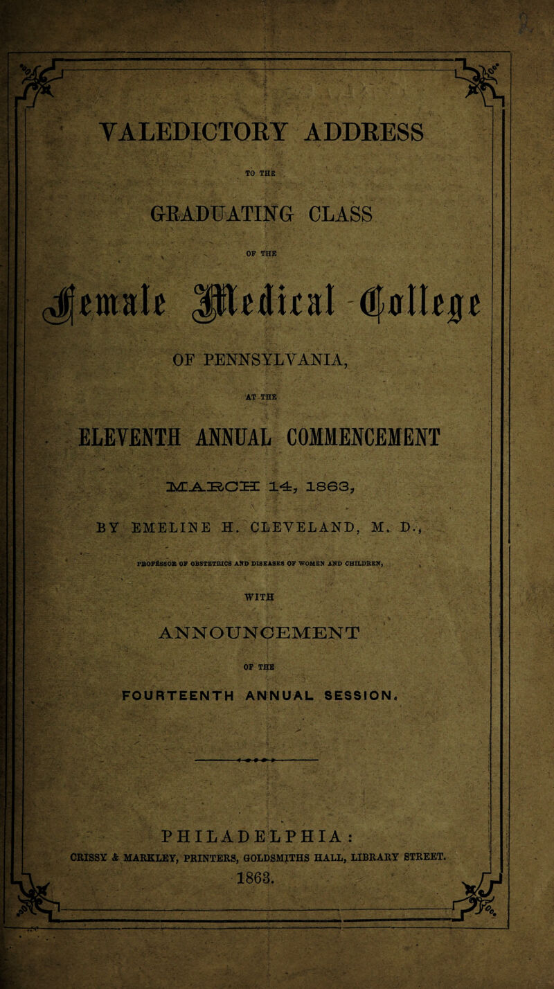 TO THE GRADUATING CLASS OF THE OF PENNSYLVANIA, AT THE ELEVENTH ANNUAL COMMENCEMENT ' - . t ' . ... ’ rMi-A-Kcm 14, isg3, BY EMELINE H. CLEVELAND, M. D., PBOFI2SSOR OF OBSTETRICS AND DISEASES OF WOMEN AND CHILDREN, , WITS ANNOUNCEMENT OP THE ' v:' ■ 1 . FOURTEENTH ANNUAL SESSION* PHILADELPHIA: CRISSY & MARKLEY, PRINTERS, GOLDSMITHS HALL, LIBRARY STREET. 1863.