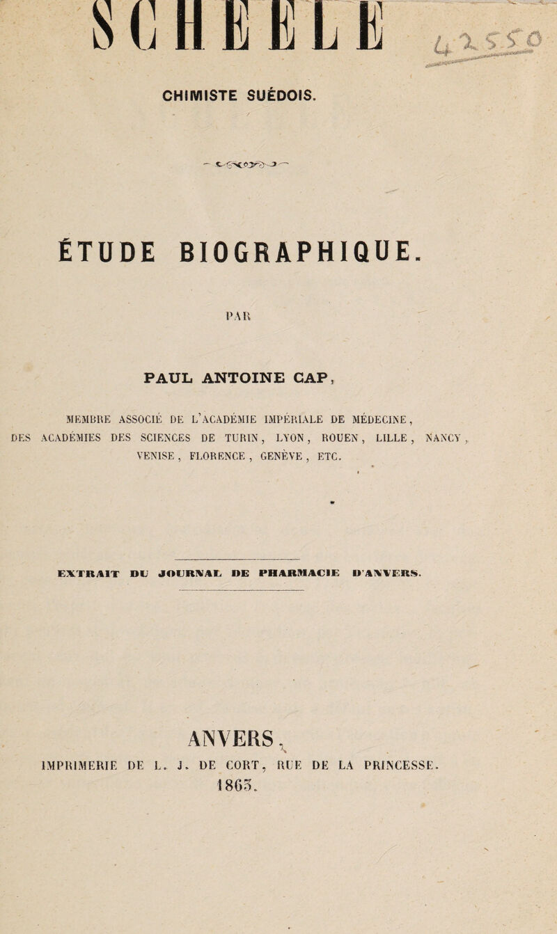 ÉTUDE BIOGRAPHIQUE. PAR PAUL ANTOINE CAP, MEMBRE ASSOCIÉ DE L’ACADÉMIE IMPÉRIALE DE MÉDECINE, DES ACADÉMIES DES SCIENCES DE TURIN, LYON, ROUEN, LILLE , NANCY , VENISE, FLORENCE, GENÈVE, ETC. EXTRAIT DE JOURNAL DE PHARMACIE D’ANVERS. ANVERS, » DE CORT, HUE DE LA PRINCESSE. IMPRIMERIE DE I J