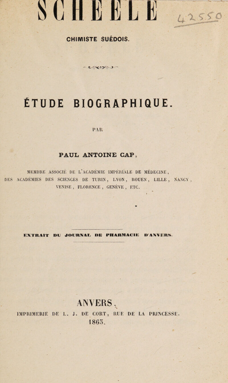 ÉTUDE BIOGRAPHIQUE. PAR PAUL ANTOINE CAP, MEMBRE ASSOCIÉ DE L’ACADÉMIE IMPÉRIALE DE MÉDECINE, DES ACADÉMIES DES SCIENCES DE TURIN, LYON, ROUEN, LILLE , NANCY , VENISE, FLORENCE, GENÈVE, ETC. EXTRAIT DE JOURNAL DE PHARMACIE D’ANVERS. ANVERS, » DE CORT, HUE DE LA PRINCESSE. IMPRIMERIE DE I J