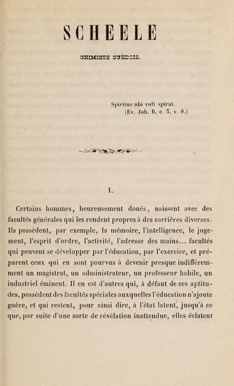 SCHEELE CSHIMISTE SUÉDOIS. Spiritus ubi vull spiral. (Ev. Joh. B, c. 3, v. 8.) L Certains hommes, heureusement doués, naissent avec des facultés générales qui les rendent propres à des carrières diverses. Us possèdent, par exemple, la mémoire, l’intelligence, le juge¬ ment, l’esprit d’ordre, l’activité, l’adresse des mains... facultés qui peuvent se développer par l’éducation, par l’exercice, et pré¬ parent ceux qui en sont pourvus à devenir presque indifférem¬ ment un magistrat, un administrateur, un professeur habile, un industriel éminent. Il en est d’autres qui, à défaut de ces aptitu¬ des, possèdent des facultés spéciales auxquelles l’éducation n’ajoute guère, et qui restent, pour ainsi dire, à l’état latent, jusqu’à ce que, par suite d’une sorte de révélation inattendue, elles éclatent
