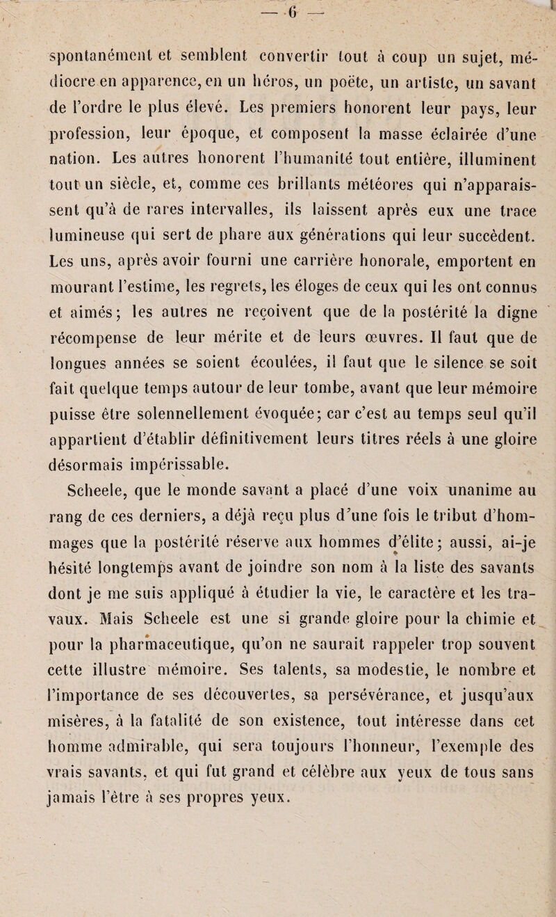 i spontanément et semblent convertir tout à coup un sujet, mé¬ diocre en apparence,en un héros, un poëte, un artiste, un savant de l’ordre le plus élevé. Les premiers honorent leur pays, leur profession, leur époque, et composent la masse éclairée d’une nation. Les autres honorent l’humanité tout entière, illuminent tout un siècle, et, comme ces brillants météores qui n’apparais¬ sent qu’à de rares intervalles, ils laissent après eux une trace lumineuse qui sert de phare aux générations qui leur succèdent. Les uns, après avoir fourni une carrière honorale, emportent en mourant l’estime, les regrets, les éloges de ceux qui les ont connus et aimés; les autres ne reçoivent que de la postérité la digne récompense de leur mérite et de leurs œuvres. Il faut que de longues années se soient écoulées, il faut que le silence se soit fait quelque temps autour de leur tombe, avant que leur mémoire puisse être solennellement évoquée; car c’est au temps seul qu’il appartient d’établir définitivement leurs titres réels à une gloire désormais impérissable. Scheele, que le monde savant a placé d’une voix unanime au rang de ces derniers, a déjà reçu plus d’une fois le tribut d’hom¬ mages que la postérité réserve aux hommes d’élite; aussi, ai-je hésité longtemps avant de joindre son nom à la liste des savants dont je me suis appliqué à étudier la vie, le caractère et les tra¬ vaux. Mais Scheele est une si grande gloire pour la chimie et pour la pharmaceutique, qu’on ne saurait rappeler trop souvent cette illustre mémoire. Ses talents, sa modestie, le nombre et l’importance de ses découvertes, sa persévérance, et jusqu’aux misères, à la fatalité de son existence, tout intéresse dans cet homme admirable, qui sera toujours l’honneur, l’exemple des vrais savants, et qui fut grand et célèbre aux yeux de tous sans jamais l’être à ses propres yeux.
