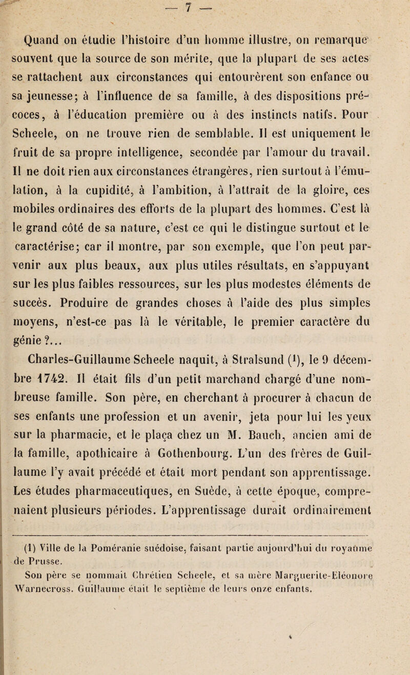 Quand on étudie l’histoire d’un homme illustre, on remarque souvent que la source de son mérite, que la plupart de ses actes se rattachent aux circonstances qui entourèrent son enfance ou sa jeunesse; à l’influence de sa famille, à des dispositions pré¬ coces, à l’éducation première ou à des instincts natifs. Pour Scheele, on ne trouve rien de semblable. 11 est uniquement le fruit de sa propre intelligence, secondée par l’amour du travail. Il ne doit rien aux circonstances étrangères, rien surtout à l’ému¬ lation, à la cupidité, à l’ambition, à l’attrait de la gloire, ces mobiles ordinaires des efforts de la plupart des hommes. C’est là le grand côté de sa nature, c’est ce qui le distingue surtout et le caractérise; car il montre, par son exemple, que l’on peut par¬ venir aux plus beaux, aux plus utiles résultats, en s’appuyant sur les plus faibles ressources, sur les plus modestes éléments de succès. Produire de grandes choses à l’aide des plus simples moyens, n’est-ce pas là le véritable, le premier caractère du génie ?... Charles-Guillaume Scheele naquit, à Stralsund (*), le 9 décem¬ bre 4742. Il était fils d’un petit marchand chargé d’une nom¬ breuse famille. Son père, en cherchant à procurer à chacun de ses enfants une profession et un avenir, jeta pour lui les yeux sur la pharmacie, et le plaça chez un M. Bauch, ancien ami de la famille, apothicaire à Gothenbourg. L’un des frères de Guil¬ laume l’y avait précédé et était mort pendant son apprentissage. Les études pharmaceutiques, en Suède, à cette époque, compre¬ naient plusieurs périodes. L’apprentissage durait ordinairement (1) Ville de la Poméranie suédoise, faisant partie aujourd’hui du royaume de Prusse. Son père se nommait Chrétien Scheele, et sa mère Mar^uerile-pléonore Warneeross. Guillaume était le septième de leurs onze enfants.