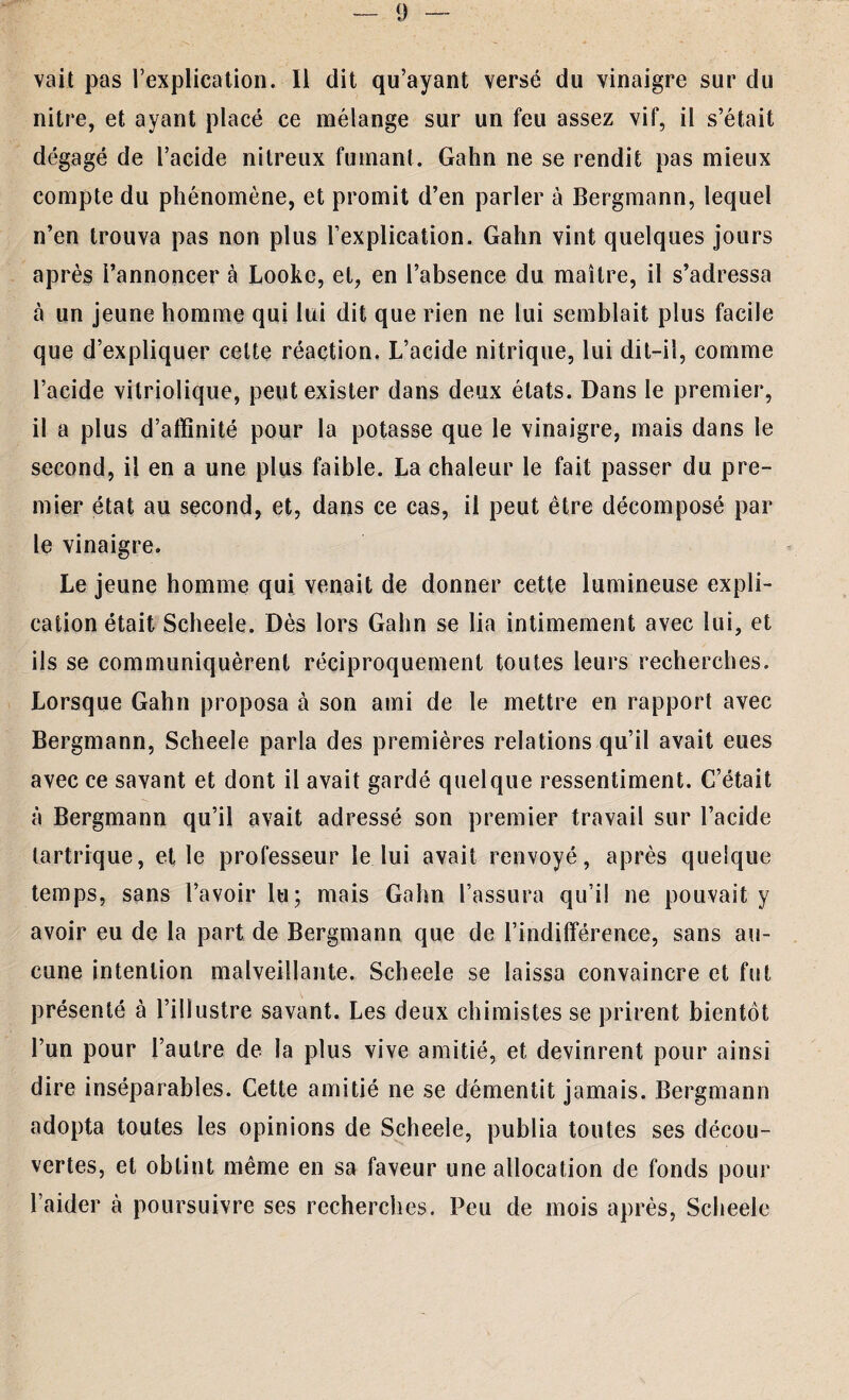 vait pas l’explication. Il dit qu’ayant versé du vinaigre sur du nitre, et ayant placé ce mélange sur un feu assez vif, il s’était dégagé de l’acide nitreux fumant. Gahn ne se rendit pas mieux compte du phénomène, et promit d’en parler à Bergmann, lequel n’en trouva pas non plus l’explication. Gahn vint quelques jours après l’annoncer à Looke, et, en l’absence du maître, il s’adressa à un jeune homme qui lui dit que rien ne lui semblait plus facile que d’expliquer celte réaction. L’acide nitrique, lui dit-il, comme l’acide vitriolique, peut exister dans deux états. Dans le premier, il a plus d’affinité pour la potasse que le vinaigre, mais dans le second, il en a une plus faible. La chaleur le fait passer du pre¬ mier état au second, et, dans ce cas, il peut être décomposé par le vinaigre. Le jeune homme qui venait de donner cette lumineuse expli¬ cation était Scheele. Dès lors Gahn se lia intimement avec lui, et ils se communiquèrent réciproquement toutes leurs recherches. Lorsque Gahn proposa à son ami de le mettre en rapport avec Bergmann, Scheele parla des premières relations qu’il avait eues avec ce savant et dont il avait gardé quelque ressentiment. C’était à Bergmann qu’il avait adressé son premier travail sur l’acide tartrique, elle professeur le lui avait renvoyé, après quelque temps, sans l’avoir lu; mais Gahn l’assura qu’il ne pouvait y avoir eu de la part de Bergmann que de l’indifférence, sans au¬ cune intention malveillante. Scheele se laissa convaincre et fut présenté à l’illustre savant. Les deux chimistes se prirent bientôt l’un pour l’autre de la plus vive amitié, et devinrent pour ainsi dire inséparables. Cette amitié ne se démentit jamais. Bergmann adopta toutes les opinions de Scheele, publia toutes ses décou¬ vertes, et obtint même en sa faveur une allocation de fonds pour l’aider à poursuivre ses recherches. Peu de mois après, Scheele