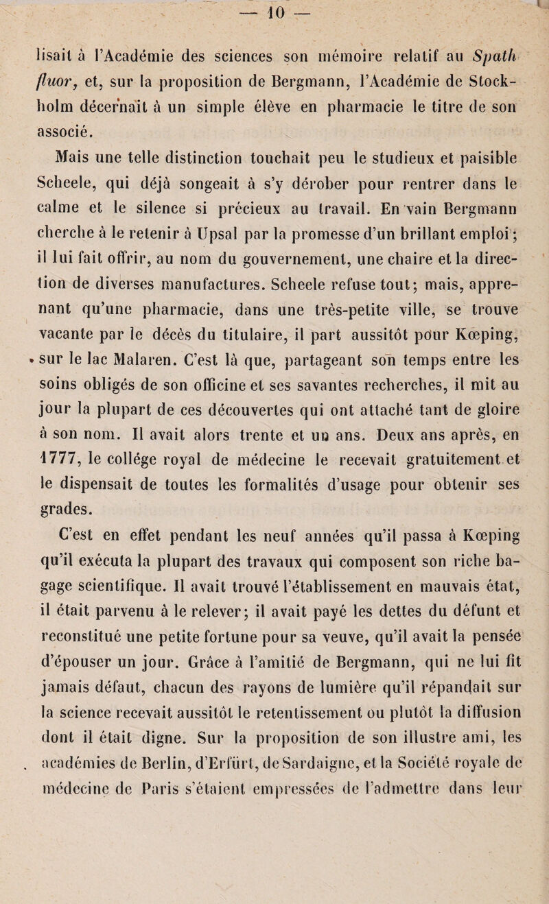 l lisait à l’Académie des sciences son mémoire relatif au Spath fluorj et, sur la proposition de Bergmann, l’Académie de Stock¬ holm décernait à un simple élève en pharmacie le titre de son associé. Mais une telle distinction touchait peu le studieux et paisible Scheele, qui déjà songeait à s’y dérober pour rentrer dans le calme et le silence si précieux au travail. En vain Bergmann cherche à le retenir à Upsal par la promesse d’un brillant emploi ; il lui fait offrir, au nom du gouvernement, une chaire et la direc¬ tion de diverses manufactures. Scheele refuse tout; mais, appre¬ nant qu’une pharmacie, dans une très-petite ville, se trouve vacante par le décès du titulaire, il part aussitôt pour Kœping, • sur le lac Malaren. C’est là que, partageant son temps entre les soins obligés de son officine et ses savantes recherches, il mit au jour la plupart de ces découvertes qui ont attaché tant de gloire à son nom. Il avait alors trente et un ans. Deux ans après, en 4777, le collège royal de médecine le recevait gratuitement et le dispensait de toutes les formalités d’usage pour obtenir ses grades. C’est en effet pendant les neuf années qu’il passa à Kœping qu’il exécuta la plupart des travaux qui composent son riche ba¬ gage scientifique. Il avait trouvé l’établissement en mauvais état, il était parvenu à le relever; il avait payé les dettes du défunt et reconstitué une petite fortune pour sa veuve, qu’il avait la pensée d’épouser un jour. Grâce à l’amitié de Bergmann, qui ne lui fit jamais défaut, chacun des rayons de lumière qu’il répandait sur la science recevait aussitôt le retentissement ou plutôt la diffusion dont il était digne. Sur la proposition de son illustre ami, les académies de Berlin, d’Erlurt, de Sardaigne, et la Société royale de médecine de Paris s’étaient empressées de l’admettre dans leur