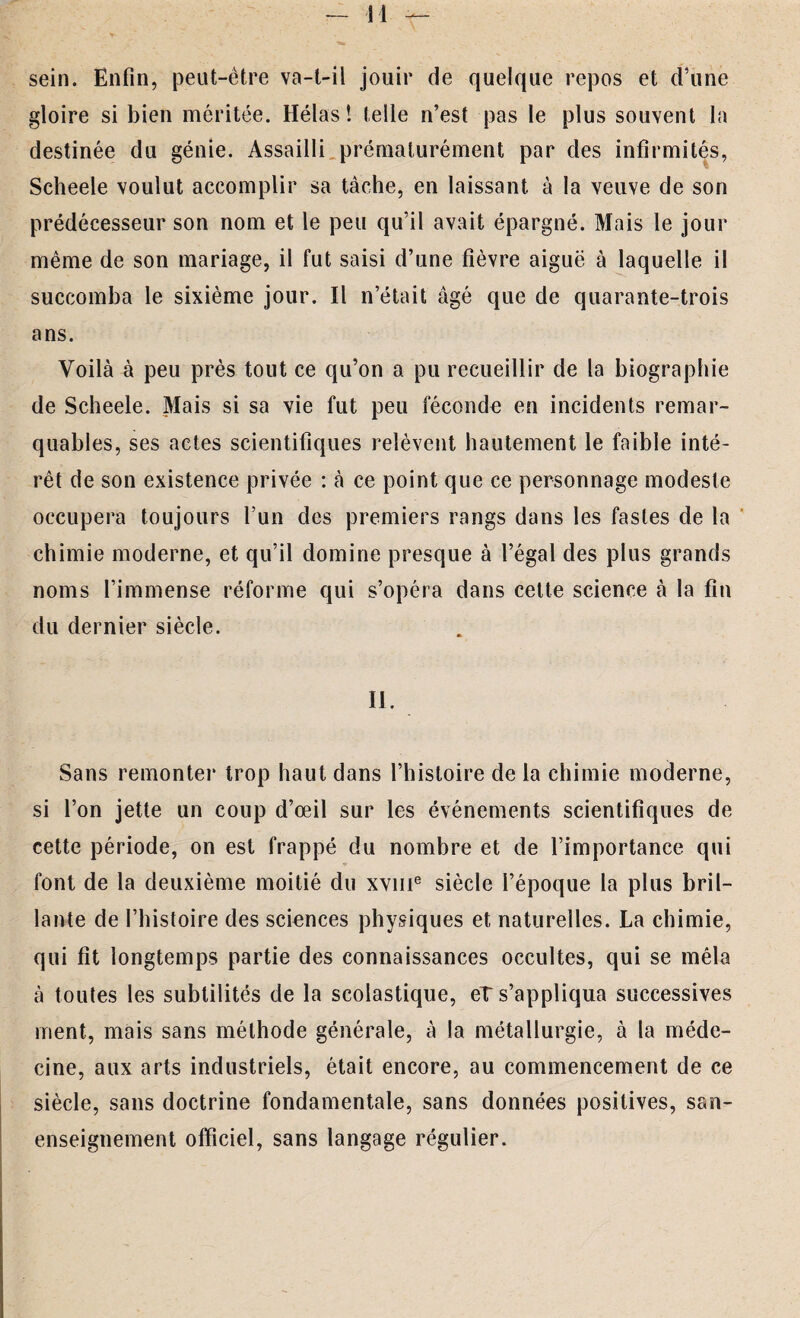 sein. Enfin, peut-être va-t-il jouir de quelque repos et d’une gloire si bien méritée. Hélas! telle n’est pas le plus souvent la destinée du génie. Assailli prématurément par des infirmités, Scheele voulut accomplir sa tâche, en laissant à la veuve de son prédécesseur son nom et le peu qu’il avait épargné. Mais le jour même de son mariage, il fut saisi d’une fièvre aiguë à laquelle il succomba le sixième jour. Il n’était âgé que de quarante-trois ans. Voilà à peu près tout ce qu’on a pu recueillir de la biographie de Scheele. Mais si sa vie fut peu féconde en incidents remar¬ quables, ses actes scientifiques relèvent hautement le faible inté¬ rêt de son existence privée : à ce point que ce personnage modeste occupera toujours l’un des premiers rangs dans les fastes de la chimie moderne, et qu’il domine presque à l’égal des plus grands noms l’immense réforme qui s’opéra dans cette science à la fin du dernier siècle. II. Sans remonter trop haut dans l’histoire de la chimie moderne, si l’on jette un coup d’œil sur les événements scientifiques de cette période, on est frappé du nombre et de l’importance qui font de la deuxième moitié du xvme siècle l’époque la plus bril¬ lante de l’histoire des sciences physiques et naturelles. La chimie, qui fit longtemps partie des connaissances occultes, qui se mêla à toutes les subtilités de la scolastique, et s’appliqua successives ment, mais sans méthode générale, à la métallurgie, à la méde¬ cine, aux arts industriels, était encore, au commencement de ce siècle, sans doctrine fondamentale, sans données positives, san- enseignement officiel, sans langage régulier.