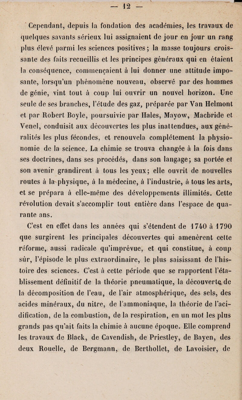 42 Cependant, depuis la fondation des académies, les travaux de quelques savants sérieux lui assignaient de jour en jour un rang plus élevé parmi les sciences positives; la masse toujours crois¬ sante des faits recueillis et les principes généraux qui en étaient la conséquence, commençaient à lui donner une attitude impo¬ sante, lorsqu’un phénomène nouveau, observé par des hommes de génie, vint tout à coup lui ouvrir un nouvel horizon. Une seule de ses branches, l’étude des gaz, préparée par Van Helmont et par Robert Boyle, poursuivie par Haies, Mayow, jVIacbride et Venel, conduisit aux découvertes les plus inattendues, aux géné¬ ralités les plus fécondes, et renouvela complètement la physio¬ nomie de la science. La chimie se trouva changée à la fois dans ses doctrines, dans ses procédés, dans son langage; sa portée et son avenir grandirent à tous les yeux; elle ouvrit de nouvelles routes à la-physique, à la médecine, à l’industrie, à tous les arts, et se prépara à elle-même des développements illimités. Cette révolution devait s’accomplir tout entière dans l’espace de qua¬ rante ans. C’est en effet dans les années qui s’étendent de 4 740 à 1790 que surgirent les principales découvertes qui amenèrent cette réforme, aussi radicale qu’imprévue, et qui constitue, à coup siir, l’épisode le plus extraordinaire, le plus saisissant de l’his¬ toire des sciences. C’est à cette période que se rapportent l’éta¬ blissement définitif de la théorie pneumatique, la découverte de la décomposition de l’eau, de l’air atmosphérique, des sels, des acides minéraux, du nitre, de l’ammoniaque, la théorie de l’aci¬ dification, de la combustion, de la respiration, en un mot les plus grands pas qu’ait faits la chimie à aucune époque. Elle comprend les travaux de Black, de Cavendish, de Priestley, de Bayen, des deux Rouelle, de Bergmann, de Berthollet, de Lavoisier, de