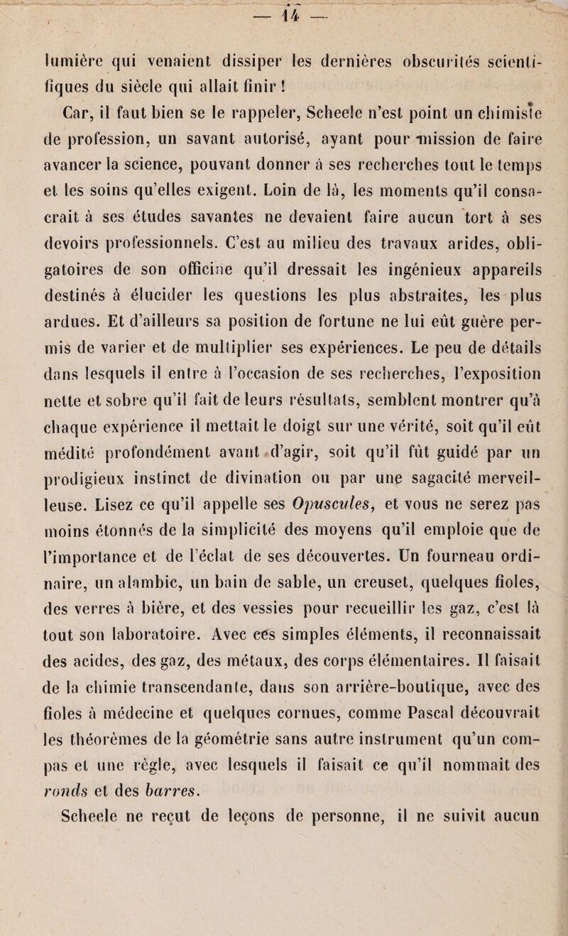 lumière qui venaient dissiper les dernières obscurités scienti¬ fiques du siècle qui allait finir ! Car, il faut bien se le rappeler, Scheele n’est point un chimiste de profession, un savant autorisé, ayant pour mission de faire avancer la science, pouvant donner à ses recherches tout le temps et les soins qu’elles exigent. Loin de là, les moments qu’il consa¬ crait à ses études savantes ne devaient faire aucun tort à ses devoirs professionnels. C’est au milieu des travaux arides, obli¬ gatoires de son officine qu’il dressait les ingénieux appareils destinés à élucider les questions les plus abstraites, les plus ardues. Et d’ailleurs sa position de fortune ne lui eût guère per¬ mis de varier et de multiplier ses expériences. Le peu de détails dans lesquels il entre à l’occasion de ses recherches, l’exposition nette et sobre qu’il fait de leurs résultats, semblent montrer qu’à chaque expérience il mettait le doigt sur une vérité, soit qu’il eût médité profondément avant d’agir, soit qu’il fût guidé par un prodigieux instinct de divination ou par une sagacité merveil¬ leuse. Lisez ce qu’il appelle ses Opuscules, et vous ne serez pas moins étonnés de la simplicité des moyens qu’il emploie que de l’importance et de l’éclat de ses découvertes. Un fourneau ordi¬ naire, un alambic, un bain de sable, un creuset, quelques fioles, des verres à bière, et des vessies pour recueillir les gaz, c’est là tout son laboratoire. Avec cés simples éléments, il reconnaissait des acides, des gaz, des métaux, des corps élémentaires. Il faisait de la chimie transcendante, dans son arrière-boutique, avec des fioles à médecine et quelques cornues, comme Pascal découvrait les théorèmes de la géométrie sans autre instrument qu’un com¬ pas et une règle, avec lesquels il faisait ce qu’il nommait des ronds et des barres. Scheele ne reçut de leçons de personne, il ne suivit aucun