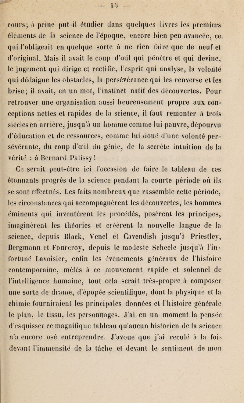 î 5 cours; à peine put-il étudier dans quelques livres les premiers éléments de la science de l’époque, encore bien peu avancée, ce qui l’obligeait en quelque sorte à ne rien faire que de neuf et d’original. Mais il avait le coup d’œil qui pénètre et qui devine, le jugement qui dirige et rectifie, l’esprit qui analyse, la volonté qui dédaigne les obstacles, la persévérance qui les renverse et les brise; il avait, en un mot, l’instinct natif des découvertes. Pour retrouver une organisation aussi heureusement propre aux con¬ ceptions nettes et rapides de la science, il faut remonter à trois siècles en arrière, jusqu’à un homme comme lui pauvre, dépourvu d’éducation et de ressources, comme lui doué d’une volonté per- vérité : à Bernard Paiissyî Ce serait peut-être ici l’occasion de faire le tableau de ces étonnants progrès de la science pendant la courte période où ils se sont effectués. Les faits nombreux que rassemble cette période, les circonstances qui accompagnèrent les découvertes, les hommes éminents qui inventèrent les procédés, posèrent les principes, imaginèrent les théories et créèrent la nouvelle langue de la science, depuis Black, Venel et Cavendish jusqu'à Priestley, Bergmann et Fourcroy, depuis le modeste Scheele jusqu’cà l’in¬ fortuné Lavoisier, enfin les événements généraux de l’histoire contemporaine, mêlés à ce mouvement rapide et solennel de l’intelligence humaine, tout cela serait très-propre à composer une sorte de drame, d’épopée scientifique, dont la physique et la chimie fourniraient les principales données et l'histoire générale le plan, le tissu, les personnages. J’ai eu un moment la pensée d’esquisser ce magnifique tableau qu’aucun historien de la science n’a encore osé entreprendre. J’avoue que j’ai reculé à la fois devant l'immensité de la tâche et devant le sentiment de mon