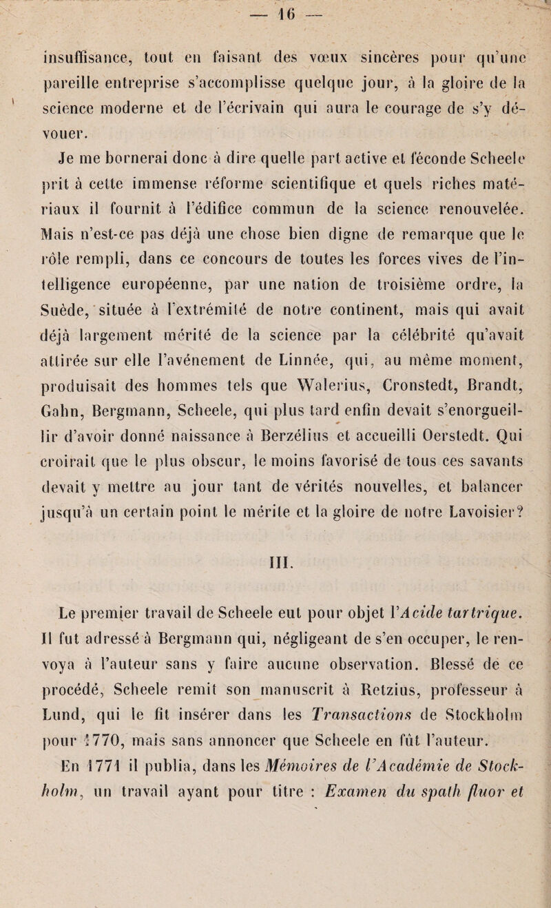 insuffisance, tout en faisant des vœux sincères pour qu’une pareille entreprise s’accomplisse quelque jour, à la gloire de la science moderne et de l’écrivain qui aura le courage de s’y dé¬ vouer. Je me bornerai donc à dire quelle part active et féconde Scheele prit à cette immense réforme scientifique et quels riches maté¬ riaux il fournit à l’édifice commun de la science renouvelée. Mais n’est-ce pas déjà une chose bien digne de remarque que le rôle rempli, dans ce concours de toutes les forces vives de l’in¬ telligence européenne, par une nation de troisième ordre, la Suède, située à l’extrémité de notre continent, mais qui avait déjà largement mérité de la science par la célébrité qu’avait attirée sur elle l’avénement de Linnée, qui, au même moment, produisait des hommes tels que Walerius, Cronstedt, Brandt, Gahn, Bergmann, Scheele, qui plus tard enfin devait s’enorgueil¬ lir d’avoir donné naissance à Berzélius et accueilli Oerstedt. Qui croirait que le plus obscur, le moins favorisé de tous ces savants devait y mettre au jour tant de vérités nouvelles, et balancer jusqu’à un certain point le mérite et la gloire de notre Lavoisier? III. Le premier travail de Scheele eut pour objet VAcide tartrique. Il fut adressé à Bergmann qui, négligeant de s’en occuper, le ren¬ voya à l’auteur sans y faire aucune observation. Blessé de ce procédé, Scheele remit son manuscrit à Retzius, professeur à Lund, qui le fit insérer dans les Transactions de Stockholm pour 1770, mais sans annoncer que Scheele en fut l’auteur. En 1771 il publia, dans les Mémoires de T Académie de Stock¬ holm, un travail ayant pour titre : Examen du spath fluor et