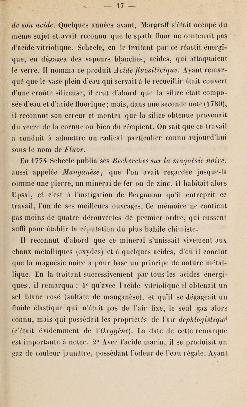 de son acide. Quelques années avant, Margraff s’était occupé du même sujet et avait reconnu que le spath fluor ne contenait pas d’acide vitriolique. Schecle, en le traitant par ce réactif énergi¬ que, en dégagea des vapeurs blanches, acides, qui attaquaient le verre. Il nomma ce produit Acide fluosilicique. Ayant remar¬ qué que le vase plein d’eau qui servait à le recueillir était couvert d’une croûte siliceuse, il crut d’abord que la silice était compo¬ sée d’eau et d’acide fluorique; mais, dans une seconde note (1780), il reconnut son erreur et montra que la silice obtenue provenait du verre de la cornue ou bien du récipient. On sait que ce travail a conduit à admettre un radical particulier connu aujourd’hui sous le nom de Fluor. En 1774 Scheele publia ses Recherches sur la magnésie noire, aussi appelée Manganèse, que l’on avait regardée jusque-là comme une pierre, un minerai de fer ou de zinc, il habitait alors Upsal, et c’est à l’instigation de Bergmann qu’il entreprit ce travail,-l’un de ses meilleurs ouvrages. Ce mémoire ne contient ;pas moins de quatre découvertes de premier ordre, qui eussent suffi pour établir la réputation du plus habile chimiste. Il reconnut d’abord que ce minerai s’unissait vivement aux chaux métalliques (oxydes) et à quelques acides, d’où il conclut que la magnésie noire a pour base un principe de nature métal¬ lique. En la traitant successivement par tous les acides énergi¬ ques , il remarqua : 1° qu’avec l’acide vitriolique il obtenait un sel blanc rosé (sulfate de manganèse), et qu’il se dégageait un fluide élastique qui n’était pas de l’air fixe, le seul gaz alors connu, mais qui possédait les propriétés de l’air déphlogistiqué (c’était évidemment de VOxygène). La date de cette remarque est importante à noter. 2° Avec l’acide marin, il se produisit un gaz de couleur jaunâtre, possédant l’odeur de l’eau régale. Ayant