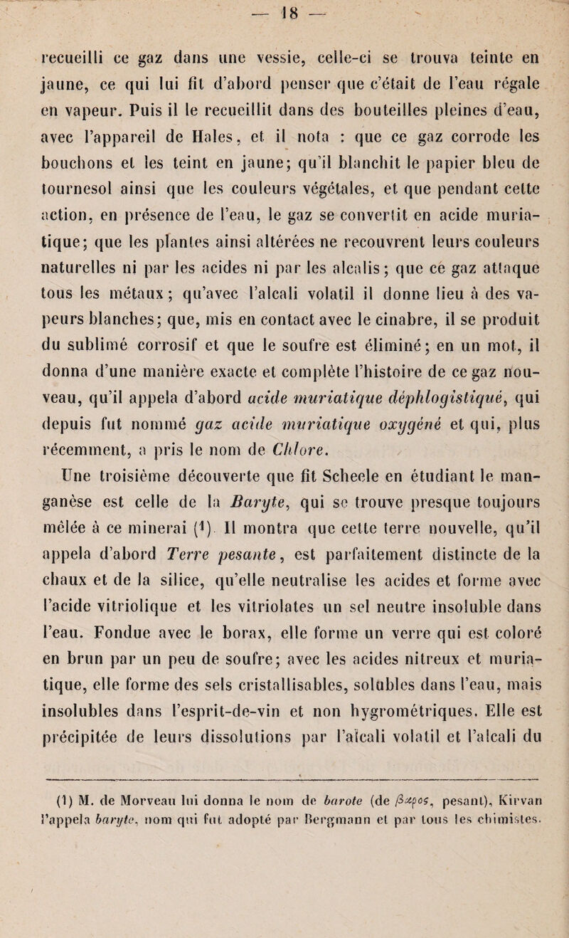 recueilli ce gaz dans une vessie, celle-ci se trouva teinte en jaune, ce qui lui fit d’abord penser que c’était de l’eau régale en vapeur. Puis il le recueillit dans des bouteilles pleines d’eau, avec l’appareil de Haies, et il nota : que ce gaz corrode les bouchons et les teint en jaune; qu’il blanchit le papier bleu de tournesol ainsi que les couleurs végétales, et que pendant celte action, en présence de l’eau, le gaz se convertit en acide muria¬ tique; que les plantes ainsi altérées ne recouvrent leurs couleurs naturelles ni par les acides ni par les alcalis; que ce gaz attaque tous les métaux; qu’avec l’alcali volatil il donne lieu à des va¬ peurs blanches; que, mis en contact avec le cinabre, il se produit du sublimé corrosif et que le soufre est éliminé; en un mot, il donna d’une manière exacte et complète l’histoire de ce gaz nou¬ veau, qu’il appela d’abord acide muriatique déphlogistiqué, qui depuis fut nommé gaz acide muriatique oxygéné et qui, plus récemment, a pris le nom de Chlore. Une troisième découverte que fit Scheele en étudiant le man¬ ganèse est celle de la Baryte, qui se trouve presque toujours mêlée à ce minerai (4) Il montra que cette terre nouvelle, qu’il appela d’abord Terre pesante, est parfaitement distincte de la chaux et de la silice, qu’elle neutralise les acides et forme avec l’acide vitriolique et les vitriolâtes un sel neutre insoluble dans l’eau. Fondue avec le borax, elle forme un verre qui est coloré en brun par un peu de soufre; avec les acides nitreux et muria¬ tique, elle forme des sels cristallisables, solubles dans l’eau, mais insolubles dans l’esprit-de-vin et non hygrométriques. Elle est précipitée de leurs dissolutions par l’alcali volatil et l’alcali du (1) M. de Morveau lui donna le nom de bctrote (de pesant), Kirvan l’appela baryte, nom qui fut adopté par Bergmann et par tous les chimistes.