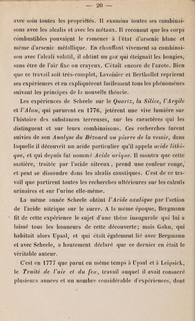 avec soin toutes les propriétés. îl examina toutes ses combinai¬ sons avec les alcalis et avec les métaux. Il reconnut que les corps combustibles pouvaient le ramener à l’état d’arsenic blanc et même d’arsenic métallique. En chauffant vivement sa combinai¬ son avec l’alcali volatil, il obtint un gaz qui éteignait les bougies, sans être de l’air fixe ou crayeux. C’était encore de l’azote. Bien que ce travail soit très-complet, Lavoisier et Berthollet reprirent ses expériences et en expliquèrent facilement tous les phénomènes suivant les principes de la nouvelle théorie. Les expériences de Scheele sur le Quartz, la Silice, l'Argile et VAlun, qui parurent en 1776, jetèrent une vive lumière sur l’histoire des substances terreuses, sur les caractères qui les distinguent et sur leurs combinaisons. Ces recherches furent suivies de son Analyse du Bézoard ou pierre de la vessie, dans laquelle il découvrit un acide particulier qu’il appela acide lithi- que, et qui depuis fut nommé Acide urique. Il montra que celte matière, traitée par l’acide nitreux, prend une couleur rouge, et peut se dissoudre dans les alcalis caustiques. C’est de ce tra¬ vail que partirent toutes les recherches ultérieures sur les calculs urinaires et sur l’urine elle-même. La même année Scheele obtint l’Acide oxalique par l’action de l’acide nitrique sur le sucre. A la même époque, Bergmann fît de cette expérience le sujet d’une thèse inaugurale qui lui a laissé tous les honneurs de celte découverte; mais Gahn, qui habitait alors Upsal, et qui était également lié avec Bergmann et avec Scheele, a hautement déclaré que ce dernier en était le véritable auteur. C’est en 1777 que parut en même temps à Upsal et à Leipsick, le Traité de T air et du feu, travail auquel il avait consacré plusieurs années et un nombre considérable d’expériences, dont