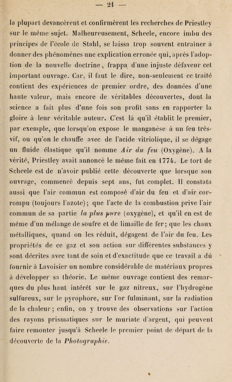 la plupart devancèrent et confirmèrent les recherches de Priestley sur le même sujet. Malheureusement, Scheele, encore imbu des principes de l’école de Stahl, se laissa trop souvent entraîner à donner des phénomènes une explication erronée qui, après l’adop¬ tion de la nouvelle doctrine, frappa d’une injuste défaveur cet important ouvrage. Car, il faut le dire, non-seulement ce traité contient des expériences de premier ordre, des données d’une haute valeur, mais encore de véritables découvertes, dont la science a fait plus d’une fois son profit sans en rapporter la gloire à leur véritable auteur. C’est là qu’il établit le premier, par exemple, que lorsqu’on expose le manganèse à un feu très- vif, ou qu’on le chauffe avec de l’acide vitriolique, il se dégage un fluide élastique qu’il nomme Air du feu (Oxygène). A la vérité, Priestley avait annoncé le même fait en 1774. Le tort de Scheele est de n’avoir publié celte découverte que lorsque son ouvrage, commencé depuis sept ans, fut complet. 11 constata aussi que l’air commun est composé d’air du feu et d’air cor¬ rompu (toujours l’azote); que l’acte de la combustion prive l’air commun de sa partie la plus pure (oxygène), et qu’il en est de même d’un mélange de soufre et de limaille de fer; que les chaux métalliques, quand on les réduit, dégagent de Pair du feu. Les propriétés de ce gaz et son action sur différentes substances y sont décrites avec tant de soin et d’exactitude que ce travail a dû fournir à Lavoisier un nombre considérable de matériaux propres à développer sa théorie. Le même ouvrage contient des remar¬ ques du plus haut intérêt sur le gaz nitreux, sur l’hydrogène sulfureux, sur le pyrophore, sur l’or fulminant, sur la radiation de la chaleur; enfin, on y trouve des observations sur l’action des rayons prismatiques sur le muriate d’argent, qui peuvent faire remonter jusqu’à Scheele le premier point de départ de la découverte de la Photographie.
