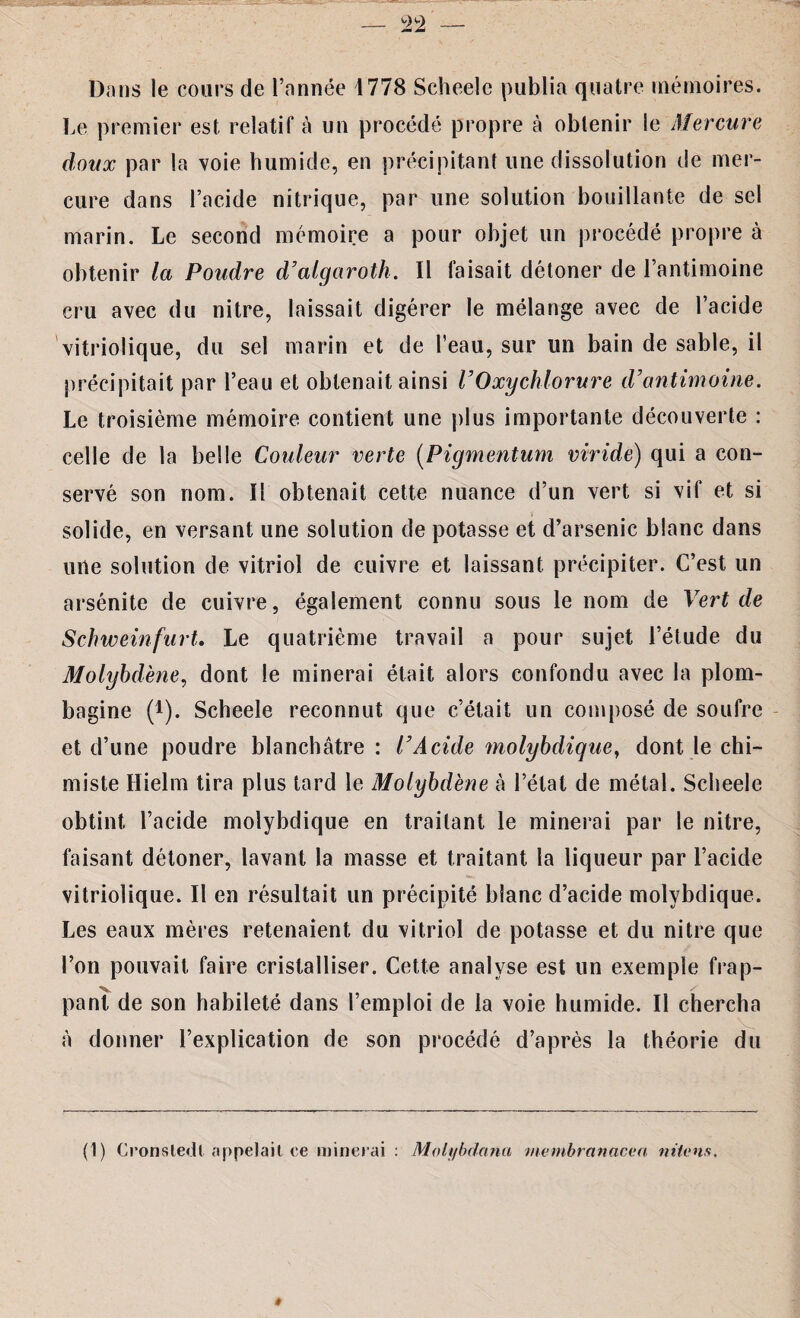 — ±2 Dans le cours de l’année 4778 Scheele publia quatre mémoires. Le premier est relatif à un procédé propre à obtenir le Mercure doux par la voie humide, en précipitant une dissolution de mer¬ cure dans l’acide nitrique, par une solution bouillante de sel marin. Le second mémoire a pour objet un procédé propre à obtenir la Poudre d’algaroth. Il faisait détoner de l’antimoine cru avec du nitre, laissait digérer le mélange avec de l’acide vitriolique, du sel marin et de l’eau, sur un bain de sable, il précipitait par l’eau et obtenait ainsi VOxychlorure d’antimoine. Le troisième mémoire contient une plus importante découverte : celle de la belle Couleur verte (Pigmentum viride) qui a con¬ servé son nom. Il obtenait cette nuance d’un vert si vif et si solide, en versant une solution de potasse et d’arsenic blanc dans une solution de vitriol de cuivre et laissant précipiter. C’est un arsénite de cuivre, également connu sous le nom de Vert de Schweinfurt. Le quatrième travail a pour sujet l’élude du Molybdène, dont le minerai était alors confondu avec la plom¬ bagine (*). Scheele reconnut que c’était un composé de soufre et d’une poudre blanchâtre : l’Acide molybdique, dont le chi¬ miste Hielm tira plus tard le Molybdène à l’état de métal. Scheele obtint l’acide molybdique en traitant le minerai par le nitre, faisant détoner, lavant la masse et traitant la liqueur par l’acide vitriolique. Il en résultait un précipité blanc d’acide molybdique. Les eaux mères retenaient du vitriol de potasse et du nitre que l’on pouvait faire cristalliser. Cette analyse est un exemple frap¬ pant de son habileté dans l’emploi de la voie humide. Il chercha à donner l’explication de son procédé d’après la théorie du (1) Cronsledt appelait ce minerai : Molybdana membranacen niions. #
