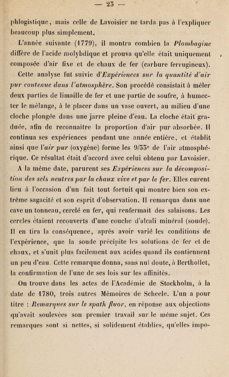 phlogistique, mais celle de Lavoisier ne tarda pas à l’expliquer beaucoup plus simplement. L’année suivante (1779), il montra combien la Plombagine diffère de l’acide moîybdique et prouva qu’elle était uniquement composée d’air fixe et de chaux de fer (carbure ferrugineux). Cette analyse fut suivie cYExpériences sur la quantité d’air pur contenue dans l’atmosphère. Son procédé consistait à mêler deux parties de limaille de fer et une partie de soufre, à humec¬ ter le mélange, à le placer dans un vase ouvert, au milieu d’une cloche plongée dans une jarre pleine d’eau. La cloche était gra¬ duée, afin de reconnaître la proportion d’air pur absorbée. Il continua ses expériences pendant une année entière, et établit ainsi que Y air pur (oxygène) forme les 9/ooe de l’air atmosphé¬ rique. Ce résultat était d’accord avec celui obtenu par Lavoisier. A la même date, parurent ses Expériences sur la décomposi¬ tion des sels neutres par la chaux vive et par le fer. Elles eurent lieu à l’occasion d’un fait tout fortuit qui montre bien son ex¬ trême sagacité et son esprit d’observation. Il remarqua dans une cave un tonneau, cerclé en fer, qui renfermait des salaisons. Les cercles étaient recouverts d’une couche d’alcali minéral (soude). Il en tira la conséquence, après avoir varié les conditions de l’expérience, que la soude précipite les solutions de fer et de chaux, et s’unit plus facilement aux acides quand ils contiennent un peu d’eau. Cette remarque donna, sans nul doute, à Berthoilet, la confirmation de l’une de ses lois sur les affinités. On trouve dans les actes de l’Académie de Stockholm, à la date de 1780, trois autres Mémoires de Scheele. L’un a pour titre : Remarques sur le spath fluor, en réponse aux objections qu’avait soulevées son premier travail sur le même sujet. Ces remarques sont si nettes, si solidement établies, qu’elles impo-