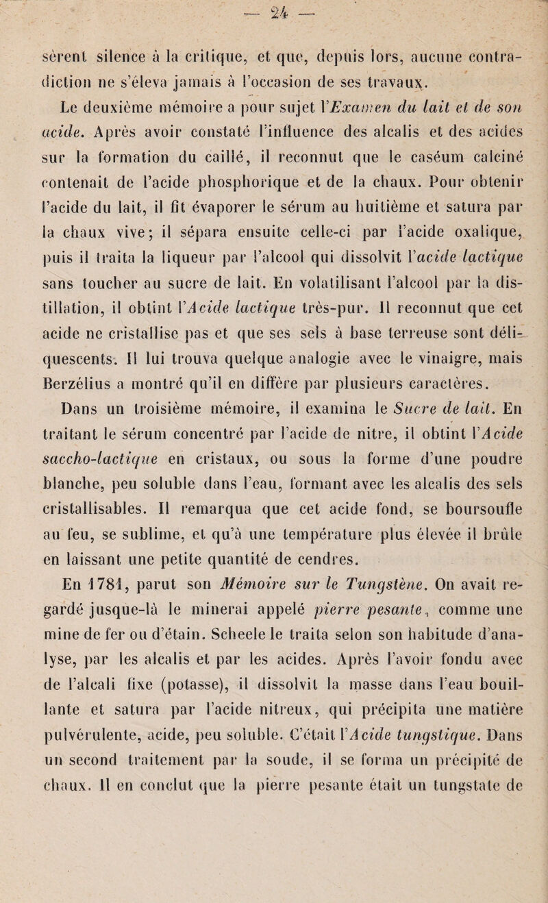 sérenl silence à la critique, et que, depuis lors, aucune contra¬ diction ne s’éleva jamais à l’occasion de ses travaux. Le deuxième mémoire a pour sujet Y Examen du lait et de sou acide. Après avoir constaté l’influence des alcalis et des acides sur la formation du caillé, il reconnut que le caséum calciné contenait de l’acide phosphorique et de la chaux. Pour obtenir l’acide du lait, il fit évaporer le sérum au huitième et satura par la chaux vive; il sépara ensuite celle-ci par l’acide oxalique, puis il traita la liqueur par l’alcool qui dissolvit Yacide lactique sans toucher au sucre de lait. En volatilisant l’alcool par la dis¬ tillation, il obtint Y Acide lactique très-pur. Il reconnut que cet acide ne cristallise pas et que ses sels à base terreuse sont déli¬ quescents. ïl lui trouva quelque analogie avec le vinaigre, mais Berzélius a montré qu’il en diffère par plusieurs caractères. Dans un troisième mémoire, il examina le Sucre de lait. En traitant le sérum concentré par l’acide de nitre, il obtint Y Acide saccho-lactique en cristaux, ou sous la forme d’une poudre blanche, peu soluble dans l’eau, formant avec les alcalis des sels cristallisables. Il remarqua que cet acide fond, se boursoufle au feu, se sublime, et qu’à une température plus élevée il brûle en laissant une petite quantité de cendres. En 1781, parut son Mémoire sur le Tungstène. On avait re¬ gardé jusque-là le minerai appelé pierre pesante, comme une mine de fer ou d’étain. Scheele le traita selon son habitude d’ana¬ lyse, par les alcalis et par les acides. Après l’avoir fondu avec de l’alcali fixe (potasse), il dissolvit la masse dans l’eau bouil¬ lante et satura par l’acide nitreux, qui précipita une matière pulvérulente, acide, peu soluble. C’était Y Acide tungstique. Dans un second traitement par la soude, il se forma un précipité de chaux. Il en conclut que la pierre pesante était un tungstate de