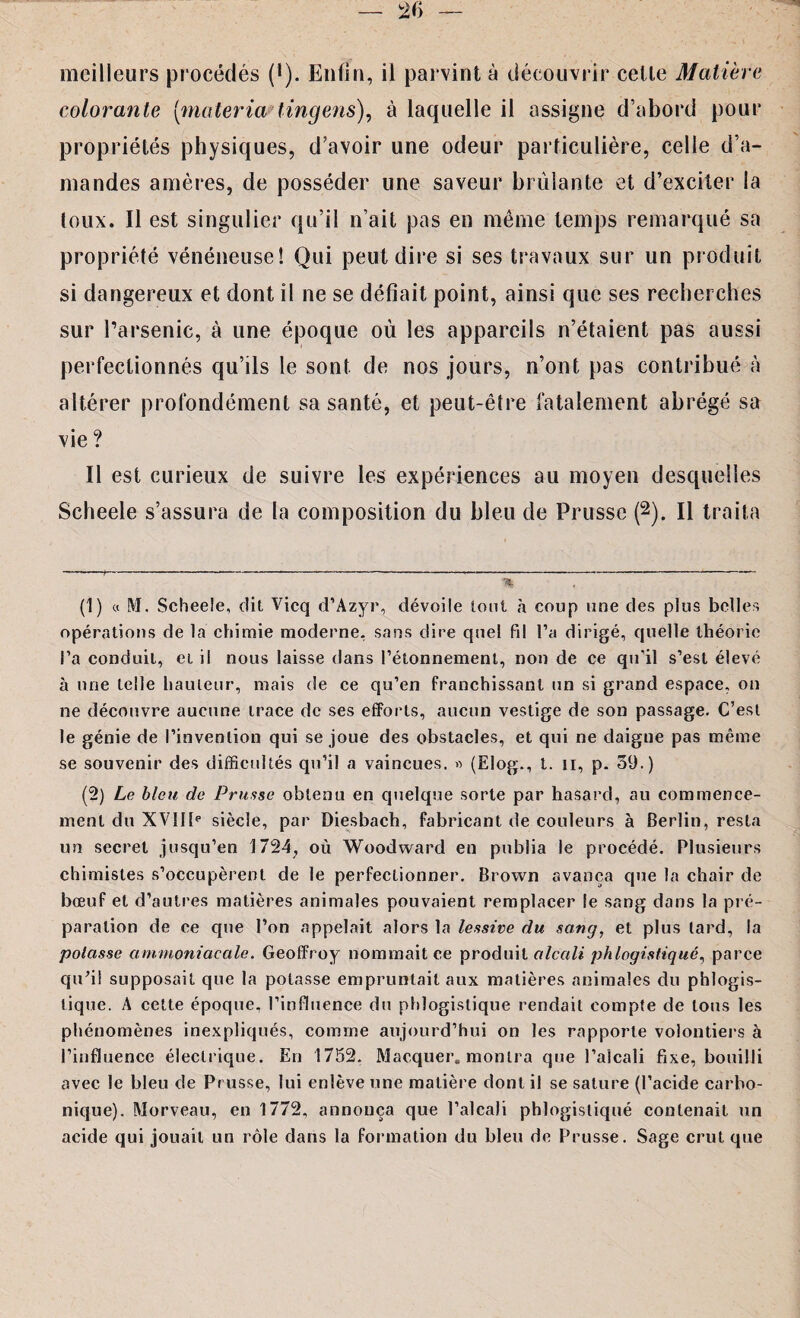 meilleurs procédés (*). Enfin, il parvint à découvrir cette Matière colorante [materia tingens), à laquelle il assigne d’abord pour propriétés physiques, d’avoir une odeur particulière, celle d’a¬ mandes amères, de posséder une saveur brûlante et d’exciter la toux. Il est singulier qu’il n’ait pas en même temps remarqué sa propriété vénéneuse! Qui peut dire si ses travaux sur un produit si dangereux et dont il ne se défiait point, ainsi que ses recherches sur l’arsenic, à une époque où les appareils n’étaient pas aussi perfectionnés qu’ils le sont de nos jours, n’ont pas contribué à altérer profondément sa santé, et peut-être fatalement abrégé sa vie? Il est curieux de suivre les expériences au moyen desquelles Scheele s’assura de la composition du bleu de Prusse (* 1 2). Il traita % (1) « M. Scheele, dit Vicq d’Azyr, dévoile lotit à coup une des plus belles opérations de la chimie moderne, sans dire quel fil l’a dirigé, quelle théorie l’a conduit, et il nous laisse dans l’étonnement, non de ce qu’il s’est élevé à une telle hauteur, mais de ce qu’en franchissant un si grand espace, on ne découvre aucune trace de ses efforts, aucun vestige de son passage. C’est le génie de l’invention qui se joue des obstacles, et qui ne daigne pas même se souvenir des difficultés qu’il a vaincues. » (Elog., t. n, p. 59.) (2) Le bleu de Prusse obtenu en quelque sorte par hasard, au commence¬ ment du XVIIIe siècle, par Diesbach, fabricant de couleurs à Berlin, resta un secret jusqu’en 1724, où Woodward en publia le procédé. Plusieurs chimistes s’occupèrent de le perfectionner. Brown avança que la chair de bœuf et d’autres matières animales pouvaient remplacer le sang dans la pré¬ paration de ce que l’on appelait alors la lessive du sang, et plus tard, la potasse ammoniacale. Geoffroy nommait ce produit alcali phlogistiqué, parce qu’il supposait que la potasse empruntait aux matières animales du phlogis- tique. A cette époque, l’influence du phlogislique rendait compte de tous les phénomènes inexpliqués, comme aujourd’hui on les rapporte volontiers à l’influence électrique. En 1752. Marquer, montra que l’alcali fixe, bouilli avec le bleu de Prusse, lui enlève une matière dont il se salure (l’acide carbo¬ nique). Morveau, en 1772, annonça que l’alcali phlogistiqué contenait un acide qui jouait un rôle dans la formation du bleu de Prusse. Sage crut que