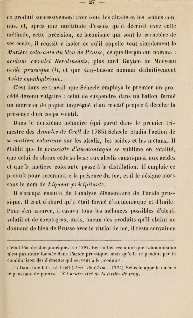 ce produit successivement avec tous les alcalis et les acides con¬ nus, et, après une multitude d essais qu’il décrivit avec cette méthode, cette précision, ce laconisme qui sont le caractère de ses écrits, il réussit à isoler ce qu’il appelle tout simplement la Matière colorante du bleu de Prusse, ce que Bergmann nomma : acidum cœrulei Berolinensis, plus tard Guyton de Morveau acide prussique (!), et que Gay-Lussac nomma définitivement Acide cyanhydrique. C’est dans ce travail que Scheele employa le premier un pro¬ cédé devenu vulgaire : celui de suspendre dans un ballon fermé un morceau de papier imprégné d’un réactif propre à déceler la présence d’un corps volatil. Dans le deuxième mémoire (qui parut dans le premier tri¬ mestre des Annales de Crell de 1783) Scheele étudia l’action de sa matière colorante sur les alcalis, les acides et les métaux. Il établit que le prussiate d'ammoniaque se sublime en totalité, que celui de chaux cède sa base aux alcalis caustiques, aux acides et que la matière colorante passe à la distillation. 11 emploie ce produit pour reconnaître la présence du fer, et il le désigne alors sous le nom de Liqueur précipitante. Il s’occupa ensuite de l’analyse élémentaire de l’acide prus¬ sique. Il crut d’abord qu’il était formé d’ammoniaque et d’huile. Pour s’en assurer, il essaya tous les mélanges possibles d’alcali volatil et de corps gras, mais, aucun des produits qu’il obtint ne donnant de bleu de Prusse avec le vitriol de fer, il resta convaincu c’était l'acide phosphorique. En 1787, Bertbollel reconnut que l’ammoniaque n’est pas toute formée dans l’acide prussique, mais qu’elle se produit par la combinaison des éléments qui servent à le produire. (1) Dans une lettre à Crell [Ann. de Chirn1784) Scheele appelle encore le prussiate de potasse : Sel neutre tiré de la lessive de sang.
