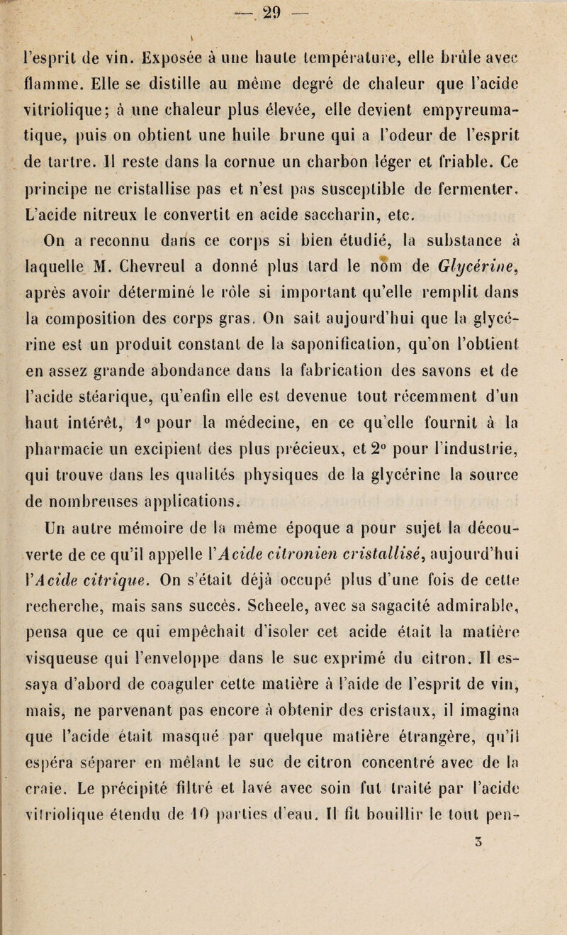 29 — l’esprit de vin. Exposée à une liante température, elle brûle avec flamme. Elle se distille au même degré de chaleur que l’acide vitriolique; à une chaleur plus élevée, elle devient empyreuma- tique, puis on obtient une huile brune qui a l’odeur de l’esprit de tartre. Il reste dans la cornue un charbon léger et friable. Ce principe ne cristallise pas et n’est pas susceptible de fermenter. L’acide nitreux le convertit en acide saccharin, etc. On a reconnu dans ce corps si bien étudié, la substance à laquelle M. Chevreul a donné plus tard le nom de Glycérine, après avoir déterminé le rôle si important qu’elle remplit dans la composition des corps gras, On sait aujourd’hui que la glycé¬ rine est un produit constant de la saponification, qu’on l’obtient en assez grande abondance dans la fabrication des savons et de l’acide stéarique, qu’enfîn eile est devenue tout récemment d’un haut intérêt, 1° pour la médecine, en ce qu’elle fournit à la plia rmacie un excipient des plus précieux, et 2° pour l’industrie, qui trouve dans les qualités physiques de la glycérine la source de nombreuses applications. Un autre mémoire de la même époque a pour sujet la décou¬ verte de ce qu’il appelle Y Acide citronien cristallisé, aujourd’hui Y Acide citrique. On s’était déjà occupé plus d’une fois de cette recherche, mais sans succès. Scheele, avec sa sagacité admirable, pensa que ce qui empêchait d’isoler cet acide était la matière visqueuse qui l’enveloppe dans le suc exprimé du citron. Il es¬ saya d’abord de coaguler cette matière à l’aide de l’esprit de vin, mais, ne parvenant pas encore à obtenir des cristaux, il imagina que l’acide était masqué par quelque matière étrangère, qu’il espéra séparer en mêlant le suc de citron concentré avec de la craie. Le précipité filtré et lavé avec soin fut traité par l’acide vitriolique étendu de 10 parties d’eau. Il fit bouillir le tout perw