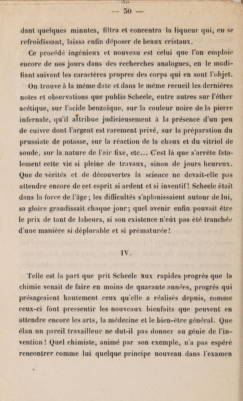 liant quelques minutes, filtra et concentra la liqueur qui, en se refroidissant, laissa enfin déposer de beaux cristaux. Ce procédé ingénieux et nouveau est celui que l’on emploie encore de nos jours dans des recherches analogues, en le modi¬ fiant suivant les caractères propres des corps qui en sont l’objet. On trouve à la même date et dans le même recueil les dernières notes et observations que publia Scheele, entre autres sur l’éther acétique, sur l’acide benzoïque, sur la couleur noire delà pierre infernale, qu’il attribue judicieusement à la présence d’un peu de cuivre dont l’argent est rarement privé, sur la préparation du prussiate de potasse, sur la réaction de la chaux et du vitriol de soude, sur la nature de l’air fixe, etc... C’est là que s’arrête fata¬ lement cette vie si pleine de travaux, sinon de jours heureux. Que de vérités et de découvertes la science ne devait-elle pas attendre encore de cet esprit si ardent et si inventif! Scheele était dans la force de l’âge; les difficultés s’aplanissaient autour de lui, sa gloire grandissait chaque jour; quel avenir enfin pouvait être le prix de tant de labeurs, si son existence n’eût pas été tranchée d’une manière si déplorable et si prématurée! IV. Felle est la part que prit Scheele aux rapides progrès que la chimie venait de faire en moins de quarante années, progrès qui présageaient hautement ceux qu’elle a réalisés depuis, comme ceux-ci font pressentir les nouveaux bienfaits que peuvent en attendre encore les arts, la médecine et le bien-être général. Que élan un pareil travailleur ne dut-il pas donner au génie de l’in¬ vention ! Quel chimiste, animé par son exemple, n’a pas espéré rencontrer comme lui quelque principe nouveau dans l’examen