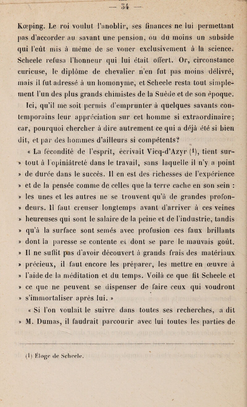 Kœping. Le roi voulut l’anoblir, ses finances ne lui permettant, pas d’accorder au savant une pension, ou du moins un subside qui l’eût mis à même de se vouer exclusivement à la science. Scheele refusa l’honneur qui lui était offert. Or, circonstance curieuse, le diplôme de chevalier n’en fut pas moins délivré, mais il fut adressé à un homonyme, et Scheele resta tout simple¬ ment l’un des plus grands chimistes de la Suède et de son époque. Tci, qu’il me soit permis d’emprunter à quelques savants con¬ temporains leur appréciation sur cet homme si extraordinaire; car, pourquoi chercher à dire autrement ce qui a déjà été si bien dit, et par des hommes d’ailleurs si compétents? « La fécondité de l’esprit, écrivait Vicq*d’Azyr (i), tient sur- » tout à l’opiniâtreté dans le travail, sans laquelle il n’y a point » de durée dans le succès. 11 en est des richesses de l’expérience » et de la pensée comme de celles que la terre cache en son sein : » les unes et les autres ne se trouvent qu’à de grandes profon- » deurs. 11 faut creuser longtemps avant d’arriver à ces veines » heureuses qui sont le salaire de la peine et de l’industrie, tandis » qu’à la surface sont semés avec profusion ces faux brillants » dont ia paresse se contente et dont se pare le mauvais goût. » Il ne suffit pas d'avoir découvert à grands frais des matériaux » précieux, il faut encore les préparer, les mettre en œuvre à » l’aide de la méditation et du temps. Voilà ce que fil Scheele et » ce que ne peuvent se dispenser de faire ceux qui voudront ¥ » s’immortaliser après lui. » « Si l’on voulait le suivre dans toutes ses recherches, a dit » M. Dumas, il faudrait parcourir avec lui toutes les parties de (1) K loge de Scheele.