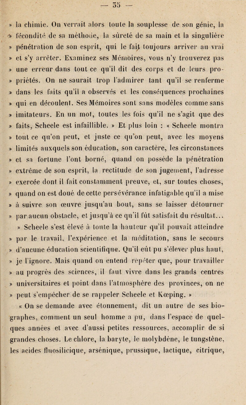 » la chimie. On verrait alors toute la souplesse de son génie, la 5> fécondité de sa méthode, la sûreté de sa main et la singulière » pénétration de son esprit, qui le fai), toujours arrives* au vrai » et s’y arrêter. Examinez ses Mémoires, vous n’y trouverez pas » une erreur dans tout ce qu’il dit des corps et de leurs pro- » priétés. On ne saurait trop l’admirer tant qu’il se renferme » dans les faits qu’ii a observés et les conséquences prochaines » qui en découlent. Ses Mémoires sont sans modèles comme sans » imitateurs. En un mot, toutes les fois qu’il ne s’agit que des » faits, Scheele est infaillible. » Et plus loin : « Scheele montra » tout ce qu’on peut, et juste ce qu’on peut, avec les moyens » limités auxquels son éducation, son caractère, les circonstances » et sa fortune l’ont borné, quand on possède la pénétration » extrême de son esprit, la rectitude de son jugement, l’adresse » exercée dont il fait constamment preuve, et, sur toutes choses, » quand on est doué de cette persévérance infatigable qu’il a mise » à suivre son œuvre jusqu’au bout, sans se laisser détourner » par aucun obstacle, et jusqu’à ce qu’il fût satisfait du résultat... » Scheele s’est élevé à toute la hauteur qu’il pouvait atteindre » par le travail, l’expérience et la méditation, sans le secours » d’aucune éducation scientifique. Qu’il eût pu s'élever plus haut, » je l’ignore. Mais quand on entend répéter que, pour travailler » au progrès des sciences, il faut vivre dans les grands centres » universitaires et point dans l’atmosphère des provinces, on ne » peut s’empêcher de se rappeler Scheele et Kœping. » « On se demande avec étonnement, dit un autre de ses bio¬ graphes, comment un seul homme a pu, dans l’espace de quel¬ ques années et avec d’aussi petites ressources, accomplir de si grandes choses. Le chlore, la baryte, le molybdène, le tungstène, les acides fluosilicique, arsénique, prussique, lactique, citrique,