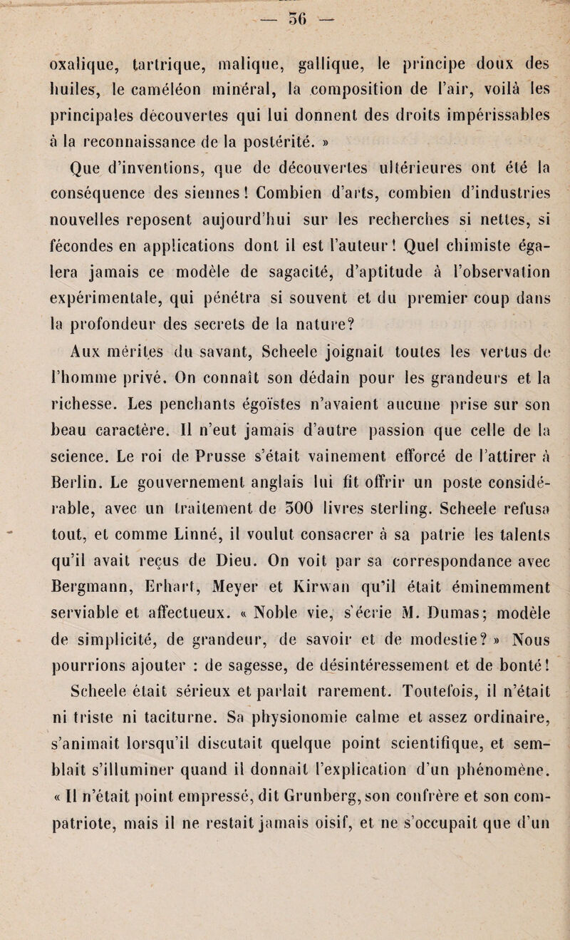 — 56 — oxalique, tartrique, malique, gallique, le principe doux des huiles, le caméléon minéral, la composition de l’air, voilà les principales découvertes qui lui donnent des droits impérissables à la reconnaissance de la postérité. » Que d’inventions, que de découvertes ultérieures ont été la conséquence des siennes ! Combien d’arts, combien d’industries nouvelles reposent aujourd’hui sur les recherches si nettes, si fécondes en applications dont il est l’auteur! Quel chimiste éga¬ lera jamais ce modèle de sagacité, d’aptitude à l’observation expérimentale, qui pénétra si souvent et du premier coup dans la profondeur des secrets de la nature? Aux mérites du savant, Scheele joignait toutes les vertus de l’homme privé. On connaît son dédain pour les grandeurs et la richesse. Les penchants égoïstes n’avaient aucune prise sur son beau caractère. Il n’eut jamais d’autre passion que celle de la science. Le roi de Prusse s’était vainement efforcé de l’attirer à Berlin. Le gouvernement anglais lui fit offrir un poste considé¬ rable, avec un traitement de 500 livres sterling. Scheele refusa tout, et comme Linné, il voulut consacrer à sa patrie les talents qu’il avait reçus de Dieu. On voit par sa correspondance avec Bergmann, Erhart, Meyer et Kirwan qu’il était éminemment serviable et affectueux. « Noble vie, s'écrie M. Dumas; modèle de simplicité, de grandeur, de savoir et de modestie? » Nous pourrions ajouter : de sagesse, de désintéressement et de bonté! Scheele était sérieux et parlait rarement. Toutefois, il n’était ni triste ni taciturne. Sa physionomie calme et assez ordinaire, s’animait lorsqu’il discutait quelque point scientifique, et sem¬ blait s’illuminer quand il donnait l’explication d’un phénomène. « Il ri’était point empressé, dit Grunberg, son confrère et son com¬ patriote, mais il ne restait jamais oisif, et ne s’occupait que d’un