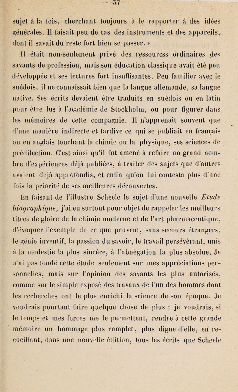 sujet à la fois, cherchant toujours à le rapporter à des idées générales. Il faisait peu de cas des instruments et des appareils, dont il savait du reste fort bien se passer. » Il était non-seulement privé des rNessourcss ordinaires des savants de profession, mais son éducation classique avait été peu développée et ses lectures fort insuffisantes. Peu familier avec le suédois, il ne connaissait bien que la langue allemande, sa langue native. Ses écrits devaient être traduits en suédois ou en latin pour être lus à l’académie de Stockholm, ou pour figurer dans les mémoires de cette compagnie. Il n’apprenait souvent que d’une manière indirecte et tardive ce qui se publiait en français ou en anglais touchant la chimie ou la physique, ses sciences de prédilection. C’est ainsi qu’il fut amené à refaire un grand nom¬ bre d’expériences déjà publiées, à traiter des sujets que d’autres avaient déjà approfondis, et enfin qu’on lui contesta plus d’une fois la priorité de ses meilleures découvertes. En faisant de l’illustre Scheeîe le sujet d’une nouvelle Étude biographique, j’ai eu surtout pour objet de rappeler les meilleurs titres de gloire de la chimie moderne et de l’art pharmaceutique, d’évoquer l’exemple de ce que peuvent, sans secours étrangers, le génie inventif, la passion du savoir, le travail persévérant, unis à la modestie la plus sincère, à l’abnégation la plus absolue. Je n’ai pas fondé cette étude seulement sur mes appréciations per¬ sonnelles, mais sur l’opinion des savants les plus autorisés, comme sur le simple exposé des travaux de l’un des hommes dont les recherches ont le plus enrichi la science de son époque. Je voudrais pourtant faire quelque chose de plus : je voudrais, si le temps et mes forces me le permettent, rendre à cette grande mémoire un hommage plus complet, plus digne d’elle, en re¬ cueillant, dans une nouvelle édition, tous les écrits que Scheele