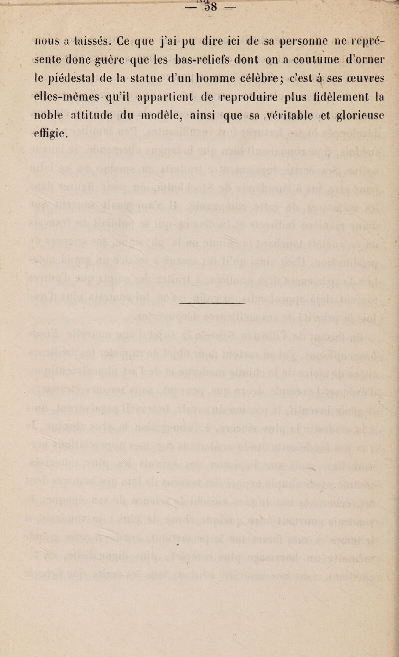 nous a laissés. Ce que j’ai pu dire ici de sa personne ne repré¬ sente donc guère que les bas-reliefs dont on a coutume d’orner le piédestal de la statue d’un homme célèbre; c’est à ses œuvres elles-mêmes qu’il appartient de reproduire plus fidèlement la noble, attitude du modèle, ainsi que sa véritable et glorieuse effigie.