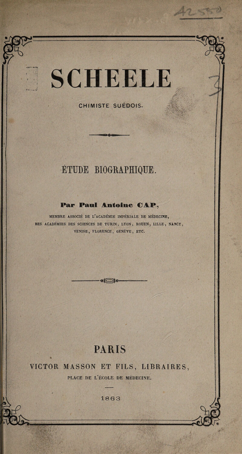 vA SCHEELE CHIMISTE SUEDOIS. ÉTUDE BIOGRAPHIQUE. Par Paul Antoine CAP, MEMBRE ASSOCIÉ DE L’ACADÉMIE IMPÉRIALE DE MÉDECINE, DES ACADÉMIES DES SCIENCES DE TURIN, LYON, ROUEN, LILLE, NANCY, VENISE, FLORENCE, GENÈVE, ETC. PARIS VICTOR MASSON ET FILS, LIBRAIRES, place de l’école de médecine. 1863