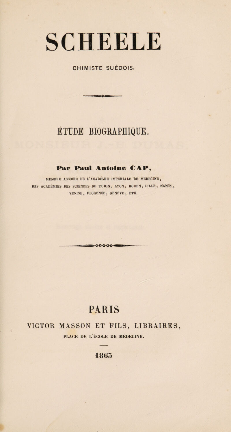 SCHEELE CHIMISTE SUÉDOIS. »a ÉTUDE BIOGRAPHIQUE. Par Paul Antoine CAP, MEMBRE ASSOCIÉ DE L’ACADÉMIE IMPÉRIALE DE MÉDECINE, DES ACADÉMIES DES SCIENCES DE TURIN, LYON, ROUEN, LILLE, NANCY, VENISE, FLORENCE, GENÈVE, ETC. PARIS VICTOR MASSON ET FILS, LIBRAIRES, place de l’école de médecine. 1863