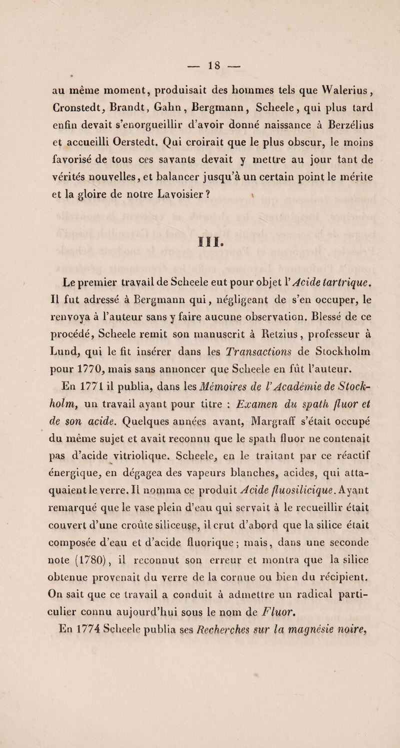 au même moment, produisait des hommes tels que Walerius, Cronstedt, Brandt, Gahn, Bergmann, Sclieele, qui plus tard enfin devait s’enorgueillir d’avoir donné naissance à Berzélius et accueilli Oerstedt. Qui croirait que le plus obscur, le moins favorisé de tous ces savants devait y mettre au jour tant de vérités nouvelles, et balancer jusqu’à un certain point le mérite et la gloire de notre Lavoisier ? Le premier travail de Sclieele eut pour objet V Acide tartrique. Il fut adressé à Bergmann qui, négligeant de s’en occuper, le renvoya à l’auteur sans y faire aucune observation. Blessé de ce procédé, Scheele remit son manuscrit à Retzius, professeur à Lund, qui le fit insérer dans les Transactions de Stockholm pour 1770, mais sans annoncer que Sclieele en fût l’auteur. En 1771 il publia, dans les Mémoires de V Académie de Stock¬ holm, un travail ayant pour titre : Examen du spath fluor et de son acide. Quelques années avant, Margraff s’était occupé du même sujet et avait reconnu que le spath fluor ne contenait pas d’acide vitriolique. Scheele, en le traitant par ce réactif •N énergique, en dégagea des vapeurs blanches, acides, qui atta¬ quaient le verre. Il nomma ce produit Acide fluosiiicique. Ayant remarqué que le vase plein d’eau qui servait à le recueillir était couvert d’une croûte siliceuse, il crut d’abord que la silice était composée d’eau et d’acide fluorique ; mais, dans une seconde note (1780), il reconnut son erreur et montra que la silice obtenue provenait du verre de la cornue ou bien du récipient. On sait que ce travail a conduit à admettre un radical parti¬ culier connu aujourd’hui sous le nom de Fluor, En 1774 Scheele publia ses Recherches sur la magnésie noire,