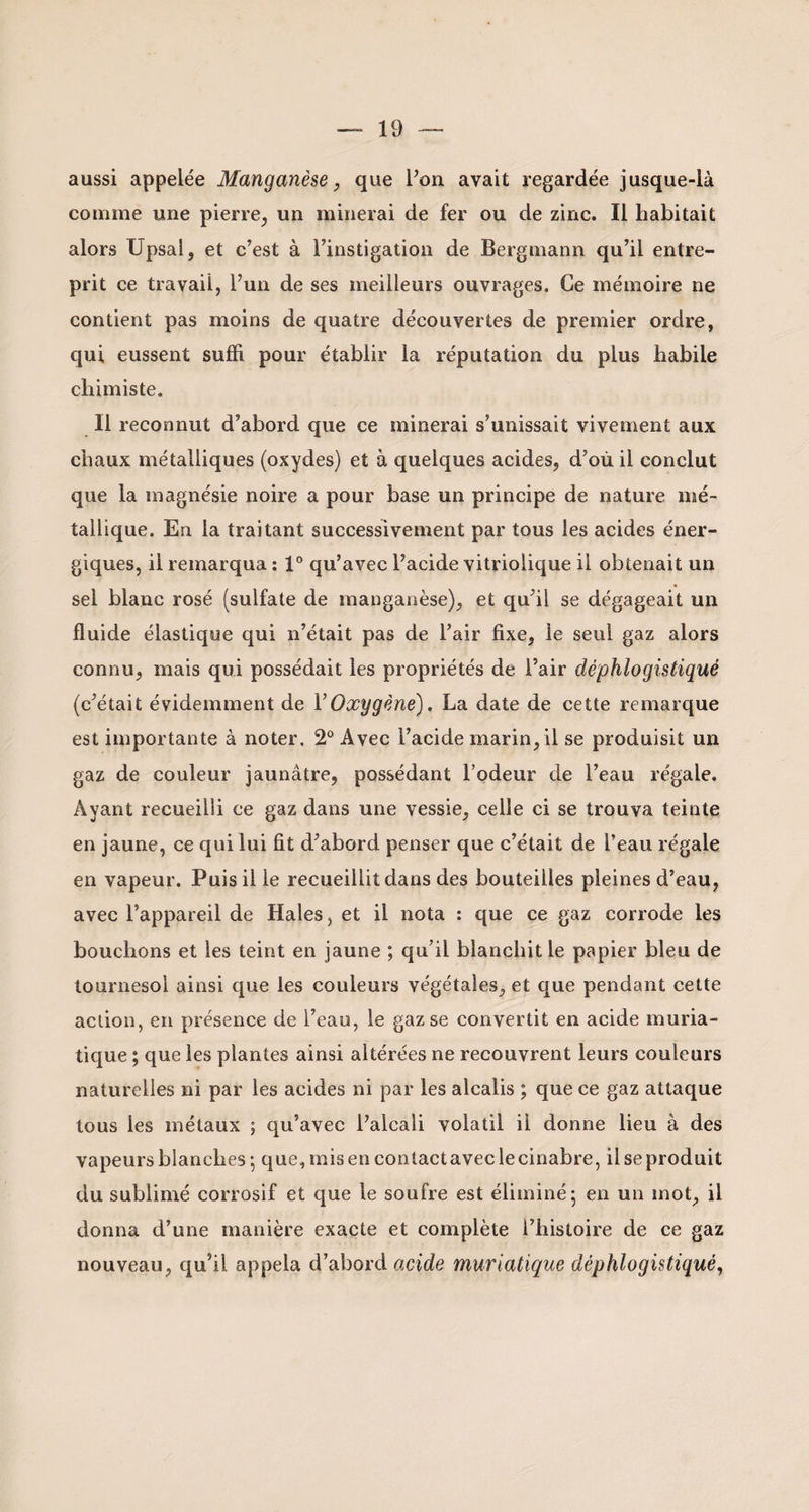 aussi appelée Manganèse, que l’on avait regardée jusque-là comme une pierre, un minerai de fer ou de zinc. Il habitait alors Upsal, et c’est à l’instigation de Bergmann qu’il entre¬ prit ce travail, l’un de ses meilleurs ouvrages. Ce mémoire ne contient pas moins de quatre découvertes de premier ordre, qui eussent suffi pour établir la réputation du plus habile chimiste. Il reconnut d’abord que ce minerai s’unissait vivement aux chaux métalliques (oxydes) et à quelques acides, d’où il conclut que la magnésie noire a pour base un principe de nature mé¬ tallique. En la traitant successivement par tous les acides éner¬ giques, il remarqua : 1° qu’avec l’acide vitriolique il obtenait un sel blanc rosé (sulfate de manganèse), et qu’il se dégageait un fluide élastique qui n’était pas de l’air fixe, le seul gaz alors connu, mais qui possédait les propriétés de Pair déphlogistiqué (c’était évidemment de Y Oxygène), La date de cette remarque est importante à noter, 2° Avec l’acide marin, il se produisit un gaz de couleur jaunâtre, possédant l’odeur de Peau régale. Ayant recueilli ce gaz dans une vessie, celle ci se trouva teinte en jaune, ce qui lui fit d’abord penser que c’était de Peau régale en vapeur. Puis il le recueillit dans des bouteilles pleines d’eau, avec l’appareil de Haies, et il nota : que ce gaz corrode les bouchons et les teint en jaune ; qu’il blanchit le papier bleu de tournesol ainsi que les couleurs végétales, et que pendant cette action, en présence de Peau, le gaz se convertit en acide muria¬ tique ; que les plantes ainsi altérées ne recouvrent leurs couleurs naturelles ni par les acides ni par les alcalis ; que ce gaz attaque tous les métaux ; qu’avec l’alcali volatil il donne lieu à des vapeurs blanches -, que, mis en contact avec le cinabre, il se produit du sublimé corrosif et que le soufre est éliminé- en un mot, il donna d’une manière exacte et complète l’histoire de ce gaz nouveau, qu’il appela d’abord acide muriatique déphlogistiqué,