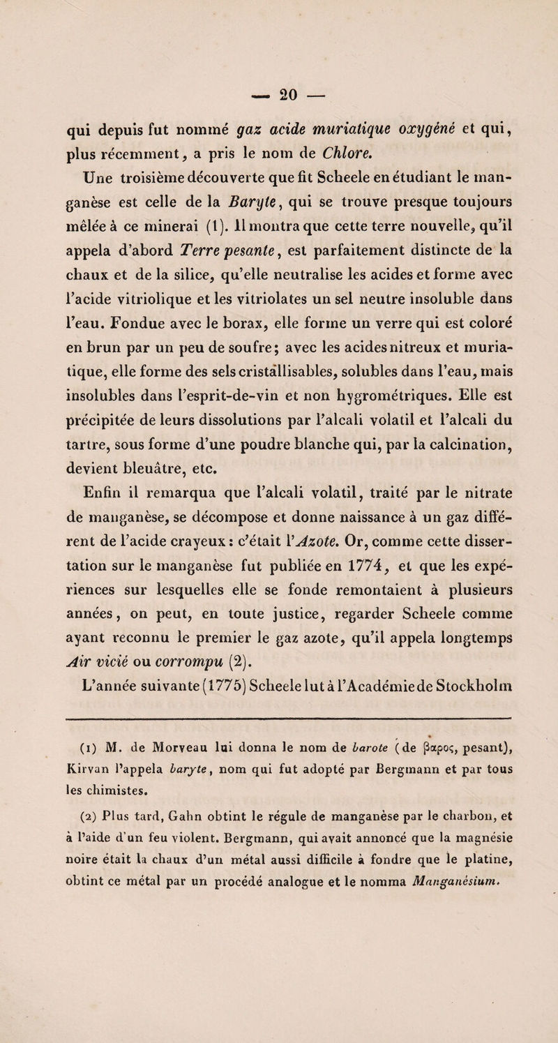 qui depuis fut nommé gaz acide muriatique oxygéné et qui, plus récemment, a pris le nom de Chlore. Une troisième découverte que fit Scheele en étudiant le man¬ ganèse est celle de la Baryte, qui se trouve presque toujours mêlée à ce minerai (1). 11 montra que cette terre nouvelle, qu’il appela d’abord Terre 'pesante, est parfaitement distincte de la chaux et de la silice, qu’elle neutralise les acides et forme avec l’acide vitriolique et les vitriolâtes un sel neutre insoluble dans l’eau. Fondue avec le borax, elle forme un verre qui est coloré en brun par un peu de soufre; avec les acides nitreux et muria¬ tique, elle forme des selscristâllisables, solubles dans l’eau, mais insolubles dans l’esprit-de-vin et non hygrométriques. Elle est précipitée de leurs dissolutions par l’alcali volatil et l’alcali du tartre, sous forme d’une poudre blanche qui, par la calcination, devient bleuâtre, etc. Enfin il remarqua que l’alcali volatil, traité par le nitrate de manganèse, se décompose et donne naissance à un gaz diffé¬ rent de l’acide crayeux : c’était Y Azote. Or, comme cette disser¬ tation sur le manganèse fut publiée en 1774, et que les expé¬ riences sur lesquelles elle se fonde remontaient à plusieurs années, on peut, en toute justice, regarder Scheele comme ayant reconnu le premier le gaz azote, qu’il appela longtemps Air vicié ou corrompu (2). L’année suivante (1775) Scheele lut à l’Académie de Stockholm (1) M. de Morveau lui donna le nom de barote (de Papoç, pesant), Kirvan l’appela baryte, nom qui fut adopté par Bergmann et par tous les chimistes. (2) Plus tard, Gahn obtint le régule de manganèse par le charbon, et à l’aide d’un feu violent. Bergmann, qui avait annoncé que la magnésie noire était la chaux d’un métal aussi difficile à fondre que le platine, obtint ce métal par un procédé analogue et le nomma Manganésiurn.