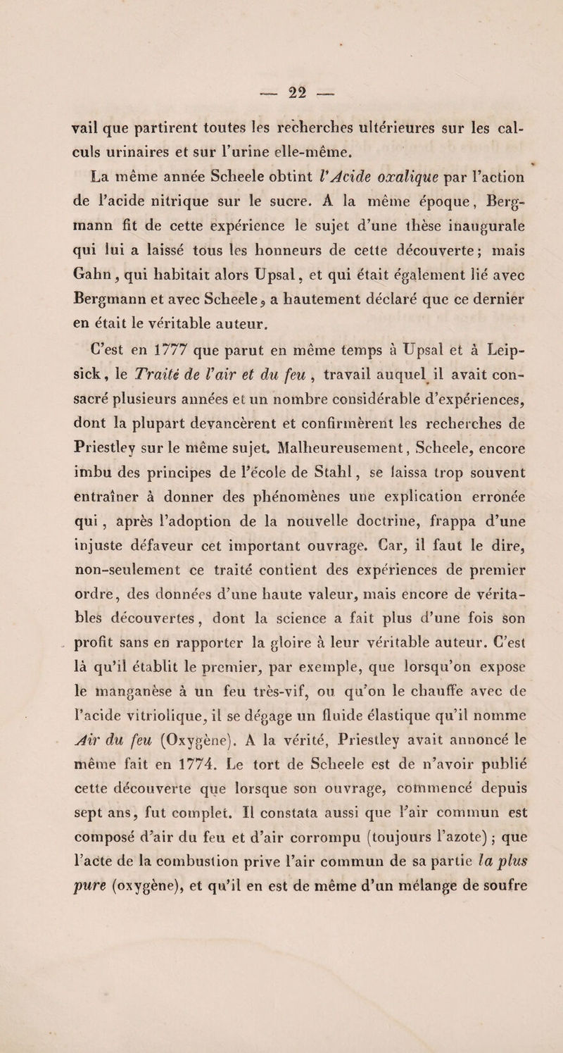 vail que partirent toutes les recherches ultérieures sur les cal¬ culs urinaires et sur l’urine elle-même. La même année Scheele obtint VAcide oxalique par l’action de l’acide nitrique sur le sucre. A la même époque, Berg- inann fit de cette expérience le sujet d’une thèse inaugurale qui lui a laissé tous les honneurs de cette découverte; mais Gahn, qui habitait alors Upsal, et qui était également lié avec Bergmann et avec Scheele 9 a hautement déclaré que ce dernier en était le véritable auteur. C’est en 1777 que parut en même temps à Upsaî et à Leip- sick, le Traité de Vair et du feu , travail auquel il avait con¬ sacré plusieurs aimées et un nombre considérable d’expériences, dont la plupart devancèrent et confirmèrent les recherches de Priestley sur le même sujet Malheureusement, Scheele, encore imbu des principes de l’école de Stahl, se laissa trop souvent entraîner à donner des phénomènes une explication erronée qui , après l’adoption de la nouvelle doctrine, frappa d’une injuste défaveur cet important ouvrage. Car, il faut le dire, non-seulement ce traité contient des expériences de premier ordre, des données d’une haute valeur, mais encore de vérita¬ bles découvertes, dont la science a fait plus d’une fois son profit sans en rapporter la gloire à leur véritable auteur. C’est là qu’il établit le premier, par exemple, que lorsqu’on expose le manganèse à un feu très-vif, ou qu’on le chauffe avec de l’acide vitriolique, il se dégage un fluide élastique qu’il nomme Air du feu (Oxygène). A la vérité, Priestley avait annoncé le même fait en 1774. Le tort de Scheele est de n’avoir publié cette découverte que lorsque son ouvrage, commencé depuis sept ans, fut complet. Il constata aussi que l’air commun est composé d’air du feu et d’air corrompu (toujours l’azote) ; que l’acte de la combustion prive l’air commun de sa partie la plus pure (oxygène), et qu’il en est de même d’un mélange de soufre