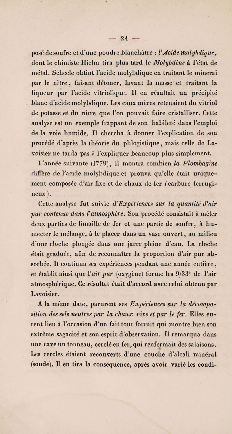 posé de soufre et d’une poudre blanchâtre : VAcide molybdique, dont le chimiste Hielm tira plus tard le Molybdène à l’état de métal. Scheele obtint l’acide molybdique en traitant le minerai par le nitre, faisant détoner, lavant la masse et traitant la liqueur par l’acide vitriolique. Il en résultait un précipité blanc d’acide molybdique. Les eaux mères retenaient du vitriol de potasse et du nitre que l’on pouvait faire cristalliser. Cette analyse est un exemple frappant de son habileté dans l’emploi de la voie humide. Il chercha à donner l’explication de son procédé d’après la théorie du phlogistique, mais celle de La¬ voisier ne tarda pas à l’expliquer beaucoup plus simplement. L’année suivante (1779), il montra combien la Plombagine diffère de l’acide molybdique et prouva qu’elle était unique¬ ment composée d’air fixe et de chaux de fer (carbure ferrugi¬ neux ). Cette analyse fut suivie d'Expériences sur la quantité d}air pur contenue dans Vatmosphère. Son procédé consistait à mêler deux parties de limaille de fer et une partie de soufre, à hu¬ mecter le mélange, à le placer dans un vase ouvert, au milieu d’une cloche plongée dans une jarre pleine d’eau. La cloche était graduée, afin de reconnaître la proportion d’air pur ab¬ sorbée. Il continua ses expériences pëndant une année entière, et établit ainsi que Y air pur (oxygène) forme les 9/33e de l’air atmosphérique. Ce résultat était d’accord avec celui obtenu par Lavoisier. A la même date, parurent ses Expériences sur la décompo¬ sition des sels neutres par la chaux vive et par le fer. Elles eu¬ rent lieu à l’occasion d’un fait tout fortuit qui montre bien son extrême sagacité et son esprit d'observation. Il remarqua dans une cave un tonneau, cerclé en fer,qui renfermait des salaisons. Les cercles étaient recouverts d’une couche d’alcali minéral (soude). Il en tira la conséquence, après avoir varié les condi-