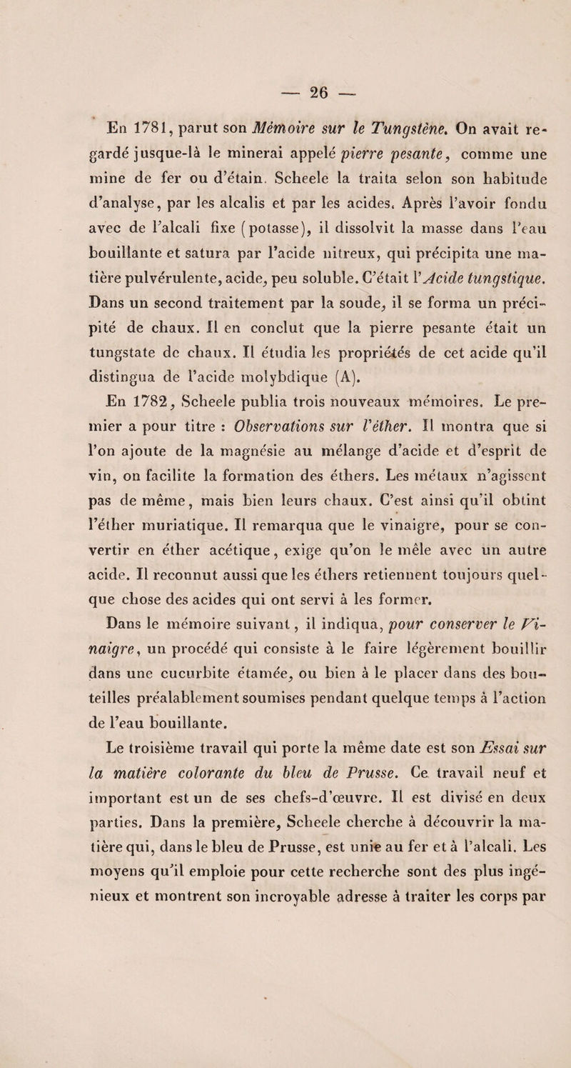 En 1781, parut son Mémoire sur le Tungstène. On avait re¬ gardé jusque-là le minerai appelé pierre pesante, comme une mine de fer ou d’étain. Scheelc la traita selon son habitude d’analyse, par les alcalis et par les acides, Après l’avoir fondu avec de l’alcali fixe (potasse), il dissolvit la masse dans l’eau bouillante et satura par l’acide nitreux, qui précipita une ma¬ tière pulvérulente, acide, peu soluble. C’était VAcide tungstique. Dans un second traitement par la soude, il se forma un préci¬ pité de chaux. Il en conclut que la pierre pesante était un tungstate de chaux. Il étudia les propriétés de cet acide qu’il distingua de l’acide molybdique (A). En 1782, Scheele publia trois nouveaux mémoires. Le pre¬ mier a pour titre : Observations sur Vèiher. Il montra que si l’on ajoute de la magnésie au mélange d’acide et d’esprit de vin, on facilite la formation des éthers. Les métaux n’agissent pas de même, mais bien leurs chaux. C’est ainsi qu’il obtint l’éther muriatique. Il remarqua que le vinaigre, pour se con¬ vertir en éther acétique, exige qu’on le mêle avec un autre acide. Il reconnut aussi que les éthers retiennent toujours quel¬ que chose des acides qui ont servi à les former. Dans le mémoire suivant, il indiqua, pour conserver le Vi¬ naigre, un procédé qui consiste à le faire légèrement bouillir dans une cucurbite étamée, ou bien à le placer dans des bou¬ teilles préalablement soumises pendant quelque temps à l’action de l’eau bouillante. Le troisième travail qui porte la même date est son Essai sur la matière colorante du bleu de Prusse. Ce travail neuf et important est un de ses chefs-d’œuvre. Il est divisé en deux parties. Dans la première, Scheele cherche à découvrir la ma¬ tière qui, dans le bleu de Prusse, est unie au fer et à l’alcali. Les moyens qu’il emploie pour cette recherche sont des plus ingé¬ nieux et montrent son incroyable adresse à traiter les corps par