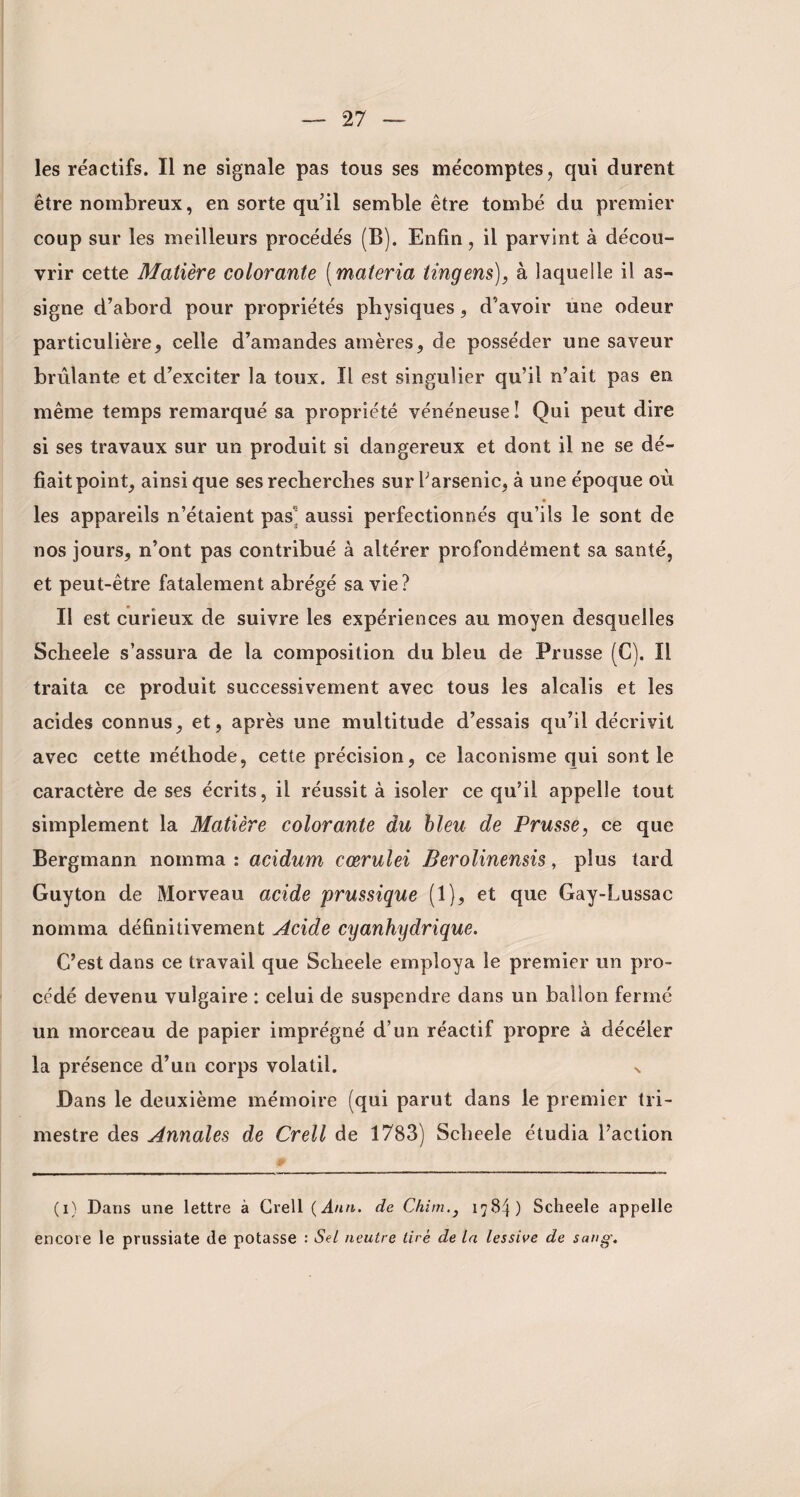 les réactifs. Il ne signale pas tous ses mécomptes, qui durent être nombreux, en sorte qu’il semble être tombé du premier coup sur les meilleurs procédés (B). Enfin, il parvint à décou¬ vrir cette Matière colorante (materia tingens), à laquelle il as¬ signe d’abord pour propriétés physiques, d’avoir une odeur particulière, celle d’amandes amères, de posséder une saveur brûlante et d’exciter la toux. Il est singulier qu’il n’ait pas en même temps remarqué sa propriété vénéneuse! Qui peut dire si ses travaux sur un produit si dangereux et dont il ne se dé¬ fiait point, ainsi que ses recherches sur l’arsenic, à une époque où les appareils n’étaient pas' aussi perfectionnés qu’ils le sont de nos jours, n’ont pas contribué à altérer profondément sa santé, et peut-être fatalement abrégé sa vie? Il est curieux de suivre les expériences au moyen desquelles Scheele s’assura de la composition du bleu de Prusse (G). Il traita ce produit successivement avec tous les alcalis et les acides connus, et, après une multitude d’essais qu’il décrivit avec cette méthode, cette précision, ce laconisme qui sont le caractère de ses écrits, il réussit à isoler ce qu’il appelle tout simplement la Matière colorante du bleu de Prusse, ce que Bergmann nomma : acidum cœrulei Berolinensis, plus tard Guy ton de Morveau acide prussique (1), et que Gay-Lussac nomma définitivement Acide cyanhydrique. C’est dans ce travail que Scheele employa le premier un pro¬ cédé devenu vulgaire : celui de suspendre dans un ballon fermé un morceau de papier imprégné d’un réactif propre à décéler la présence d’un corps volatil. v Dans le deuxième mémoire (qui parut dans le premier tri¬ mestre des Annales de Crell de 1783) Scheele étudia l’action (i) Dans une lettre à Crell (Ann. de Chim.} 178^) Scheele appelle encore le prussiate de potasse : Sel neutre tiré de la lessive de sang.