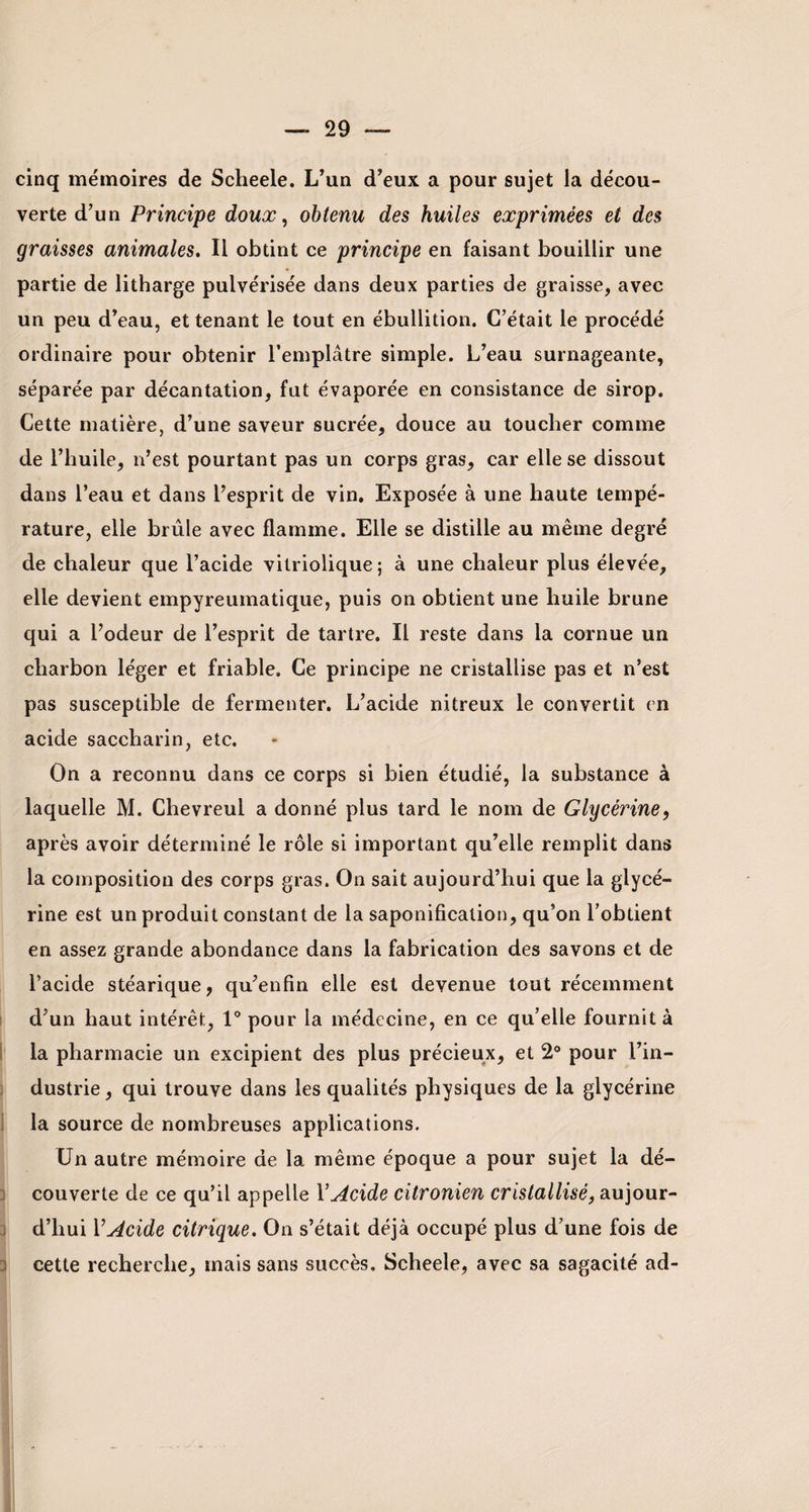 cinq mémoires de Scheele. L’un d’eux a pour sujet la décou¬ verte d’un Principe doux, obtenu des huiles exprimées et des graisses animales. Il obtint ce principe en faisant bouillir une partie de litharge pulvérisée dans deux parties de graisse, avec un peu d’eau, et tenant le tout en ébullition. C’était le procédé ordinaire pour obtenir l’emplâtre simple. L’eau surnageante, séparée par décantation, fut évaporée en consistance de sirop. Cette matière, d’une saveur sucrée, douce au toucher comme de l’huile, n’est pourtant pas un corps gras, car elle se dissout dans l’eau et dans l’esprit de vin. Exposée à une haute tempé¬ rature, elle brûle avec flamme. Elle se distille au même degré de chaleur que l’acide vitriolique; à une chaleur plus élevée, elle devient empyreumatique, puis on obtient une huile brune qui a l’odeur de l’esprit de tartre. Il reste dans la cornue un charbon léger et friable. Ce principe ne cristallise pas et n’est pas susceptible de fermenter. L’acide nitreux le convertit en acide saccharin, etc. On a reconnu dans ce corps si bien étudié, la substance à laquelle M. Chevreul a donné plus tard le nom de Glycérine, après avoir déterminé le rôle si important qu’elle remplit dans la composition des corps gras. On sait aujourd’hui que la glycé¬ rine est un produit constant de la saponification, qu’on l’obtient en assez grande abondance dans la fabrication des savons et de l’acide stéarique, qu’enfin elle est devenue tout récemment d’un haut intérêt, 1° pour la médecine, en ce qu’elle fournit à la pharmacie un excipient des plus précieux, et 2° pour l’in¬ dustrie , qui trouve dans les qualités physiques de la glycérine la source de nombreuses applications. Un autre mémoire de la même époque a pour sujet la dé¬ couverte de ce qu’il appelle Y Acide citronien cristallisé, aujour¬ d’hui Y Acide citrique. On s’était déjà occupé plus d’une fois de cette recherche, mais sans succès, Scheele, avec sa sagacité ad-