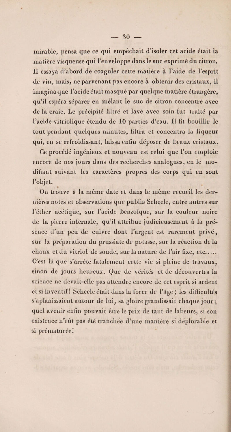 mirable, pensa que ce qui empêchait d’isoler cet acide était la matière visqueuse qui l’enveloppe dans le suc exprimé du citron. Il essaya d’abord de coaguler cette matière à l’aide de l’esprit de vin,, mais, ne parvenant pas encore à obtenir des cristaux, il imagina que l’acide était masqué par quelque matière étrangère, qu’il espéra séparer en mêlant le suc de citron concentré avec de la craie. Le précipité filtré et lavé avec soin fut traité par l’acide vitriolique étendu de 10 parties d’eau. Il fit bouillir le tout pendant quelques minutes, filtra et concentra la liqueur qui, en se refroidissant, laissa enfin déposer de beaux cristaux. Ce procédé ingénieux et nouveau est celui que l’on emploie encore de nos jours dans des recherches analogues, en le mo¬ difiant suivant les caractères propres des corps qui en sont l’objet. On trouve à la même date et dans le même recueil les der¬ nières notes et observations que publia Sclieele, entre autres sur l’éther acétique, sur l’acide benzoïque, sur la couleur noire » de la pierre infernale, qu’il attribue judicieusement à la pré¬ sence d’un peu de cuivre dont l’argent est rarement privé, sur la préparation du prussiate de potasse, sur la réaction de la chaux et du vitriol de soude, sur la nature de l’air fixe, etc. C’est là que s’arrête fatalement cette vie si pleine de travaux, sinon de jours heureux. Que de vérités et de découvertes la science ne devait-elle pas attendre encore de cet esprit si ardent et si inventif! Scheele était dans la force de l’âge * les difficultés s’aplanissaient autour de lui, sa gloire grandissait chaque jour; quel avenir enfin pouvait être le prix de tant de labeurs, si son existence n’eût pas été tranchée d’une manière si déplorable et si prématurée!