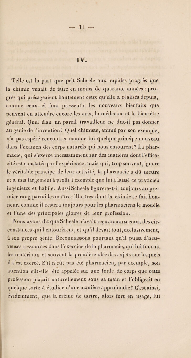 Telle est la part que prit Scheele aux rapides progrès que la chimie venait de faire en moins de quarante années : pro¬ grès qui présageaient hautement ceux qu’elle a réalisés depuis, comme ceux-ci font pressentir les nouveaux bienfaits que peuvent en attendre encore les arts, la médecine et le bien-être général. Quel élan un pareil travailleur ne dut-il pas donner au génie de l’invention ! Quel chimiste, animé par son exemple, n’a pas espéré rencontrer comme lui quelque principe nouveau dans l’examen des corps naturels qui nous entourent? La phar¬ macie, qui s’exerce incessamment sur des matières dont l’effica¬ cité est constatée pari’expérience, mais qui, trop souvent, ignore le véritable principe de leur activité, la pharmacie a du mettre et a mis largement à profit l’exemple que lui a laissé ce praticien ingénieux et habile. Aussi Scheele figurera-t-il toujours au pre¬ mier rang parmi les maîtres illustres dont la chimie se fait hon¬ neur, comme il restera toujours pour les pharmaciens le modèle et l’une des principales gloires de leur profession. IN ous avons dit que Scheele n’avait reçu aucun secours des cir¬ constances qui l’entourèrent, et qu’il devait tout, exclusivement, à son propre génie. Reconnaissons pourtant qu’il puisa d’heu¬ reuses ressources dans l’exercice de la pharmacie, qui lui fournit les matériaux et souvent la première idée des sujets sur lesquels ' il s’est exercé. S’il n’eût pas été pharmacien, par exemple, son attention eût-elle été appelée sur une foule de corps que cette profession plaçait naturellement sous sa main et l’obligeait en quelque sorte à étudier d’une manière approfondie? C’est ainsi, évidemment, que la crème de tartre, alors fort en usage, lui ,